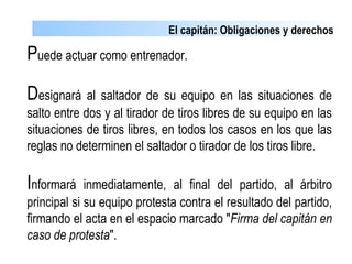 El capitán: Obligaciones y derechos
Puede actuar como entrenador.
Designará al saltador de su equipo en las situaciones de
salto entre dos y al tirador de tiros libres de su equipo en las
situaciones de tiros libres, en todos los casos en los que las
reglas no determinen el saltador o tirador de los tiros libre.
Informará inmediatamente, al final del partido, al árbitro
principal si su equipo protesta contra el resultado del partido,
firmando el acta en el espacio marcado "Firma del capitán en
caso de protesta".
 