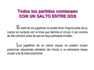 El resto de los jugadores no puede tener ninguna parte de su
cuerpo en contacto con la línea que delimita el círculo ni por encima
de ella (cilindro) antes de que se haya palmeado el balón.
Los jugadores de un mismo equipo no pueden ocupar
posiciones adyacentes alrededor del círculo si un adversario desea
ocupar una de esas posiciones.
Todos los partidos comienzanTodos los partidos comienzan
CON UN SALTO ENTRE DOSCON UN SALTO ENTRE DOS
 