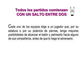 Todos los partidos comienzanTodos los partidos comienzan
CON UN SALTO ENTRE DOSCON UN SALTO ENTRE DOS
Cada uno de los equipos elige a un jugador que, por su
estatura o por su potencia de piernas, tenga mayores
posibilidades de alcanzar el balón y palmearlo hacia alguno
de sus compañeros, antes de que lo haga el adversario.
 