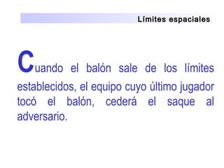 Límites espacialesLímites espaciales
Cuando  el  balón  sale  de  los  límites 
establecidos, el equipo cuyo último jugador 
tocó  el  balón,  cederá  el  saque  al 
adversario.
 