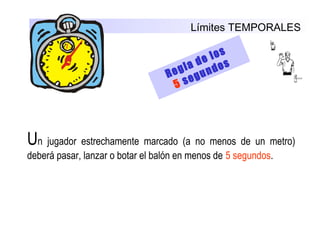 Límites TEMPORALES
Regla de los
5 segundos
Un  jugador  estrechamente  marcado  (a  no  menos  de  un  metro) 
deberá pasar, lanzar o botar el balón en menos de 5 segundos.
 