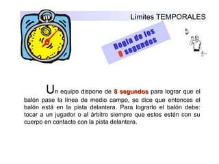 Límites TEMPORALES
Regla de los
8 segundos
Un equipo dispone de 8 segundos8 segundos para lograr que el
balón pase la línea de medio campo, se dice que entonces el
balón está en la pista delantera. Para lograrlo el balón debe:
tocar a un jugador o al árbitro siempre que estos estén con su
cuerpo en contacto con la pista delantera.
 