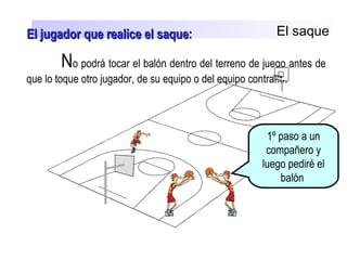 El saque
No podrá tocar el balón dentro del terreno de juego antes de
que lo toque otro jugador, de su equipo o del equipo contrario.
1º paso a un
compañero y
luego pediré el
balón
El jugador que realice el saqueEl jugador que realice el saque::
 
