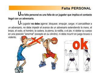 Falta PERSONALFalta PERSONAL
Una falta personal es una falta de un jugador que implica el contacto
ilegal con un adversario.
Un jugador no debeno debe agarrar, bloquear, empujar, cargar, ni zancadillear a
un adversario, no debe impedir el avance de un adversario extendiendo la mano, el
brazo, el codo, el hombro, la cadera, la pierna, la rodilla, o el pie, ni doblar su cuerpo
en una posición "anormal" (excepto en su cilindro), ni debe incurrir en juego brusco o
violento.
 