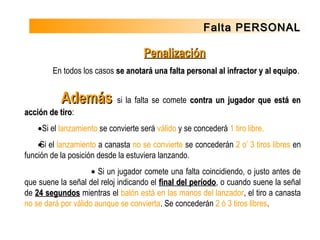 Falta PERSONALFalta PERSONAL
PenalizaciónPenalización
En todos los casos se anotará una falta personal al infractor y al equipose anotará una falta personal al infractor y al equipo.
  AdemásAdemás si la falta se comete contra un jugador que está encontra un jugador que está en
acción de tiroacción de tiro:
• Si el lanzamiento se convierte será válido y se concederá 1 tiro libre.
• Si el lanzamiento a canasta no se convierte se concederán 2 o’ 3 tiros libres en
función de la posición desde la estuviera lanzando.
• Si un jugador comete una falta coincidiendo, o justo antes de
que suene la señal del reloj indicando el final del períodofinal del período, o cuando suene la señal
de 24 segundos24 segundos mientras el balón está en las manos del lanzador, el tiro a canasta
no se dará por válido aunque se convierta. Se concederán 2 ó 3 tiros libres.
 