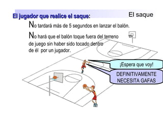El saque
No tardará más de 5 segundos en lanzar el balón.
No hará que el balón toque fuera del terreno
de juego sin haber sido tocado dentro
de él por un jugador.
¡Espera que voy!
DEFINITIVAMENTE
NECESITA GAFAS
El jugador que realice el saqueEl jugador que realice el saque::
 