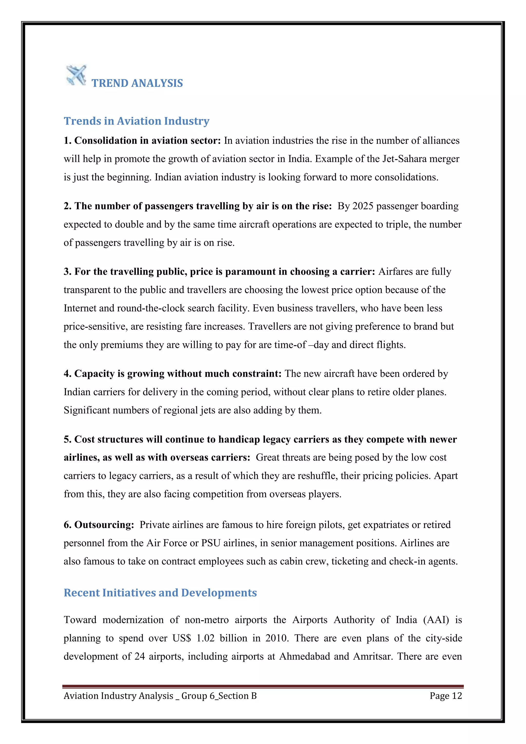 Aviation Industry Analysis _ Group 6_Section B Page 12
TREND ANALYSIS
Trends in Aviation Industry
1. Consolidation in aviation sector: In aviation industries the rise in the number of alliances
will help in promote the growth of aviation sector in India. Example of the Jet-Sahara merger
is just the beginning. Indian aviation industry is looking forward to more consolidations.
2. The number of passengers travelling by air is on the rise: By 2025 passenger boarding
expected to double and by the same time aircraft operations are expected to triple, the number
of passengers travelling by air is on rise.
3. For the travelling public, price is paramount in choosing a carrier: Airfares are fully
transparent to the public and travellers are choosing the lowest price option because of the
Internet and round-the-clock search facility. Even business travellers, who have been less
price-sensitive, are resisting fare increases. Travellers are not giving preference to brand but
the only premiums they are willing to pay for are time-of –day and direct flights.
4. Capacity is growing without much constraint: The new aircraft have been ordered by
Indian carriers for delivery in the coming period, without clear plans to retire older planes.
Significant numbers of regional jets are also adding by them.
5. Cost structures will continue to handicap legacy carriers as they compete with newer
airlines, as well as with overseas carriers: Great threats are being posed by the low cost
carriers to legacy carriers, as a result of which they are reshuffle, their pricing policies. Apart
from this, they are also facing competition from overseas players.
6. Outsourcing: Private airlines are famous to hire foreign pilots, get expatriates or retired
personnel from the Air Force or PSU airlines, in senior management positions. Airlines are
also famous to take on contract employees such as cabin crew, ticketing and check-in agents.
Recent Initiatives and Developments
Toward modernization of non-metro airports the Airports Authority of India (AAI) is
planning to spend over US$ 1.02 billion in 2010. There are even plans of the city-side
development of 24 airports, including airports at Ahmedabad and Amritsar. There are even
 