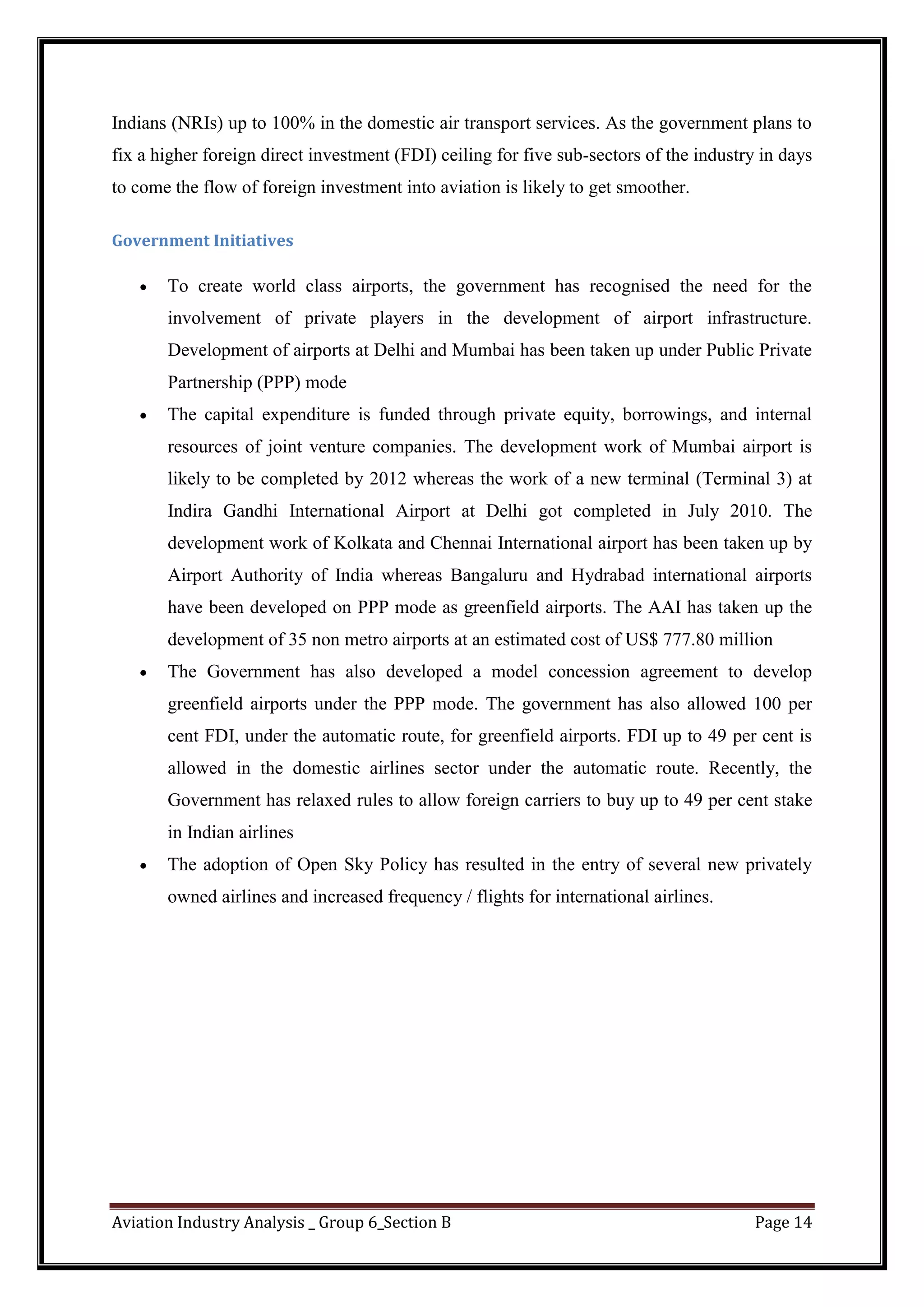 Aviation Industry Analysis _ Group 6_Section B Page 14
Indians (NRIs) up to 100% in the domestic air transport services. As the government plans to
fix a higher foreign direct investment (FDI) ceiling for five sub-sectors of the industry in days
to come the flow of foreign investment into aviation is likely to get smoother.
Government Initiatives
To create world class airports, the government has recognised the need for the
involvement of private players in the development of airport infrastructure.
Development of airports at Delhi and Mumbai has been taken up under Public Private
Partnership (PPP) mode
The capital expenditure is funded through private equity, borrowings, and internal
resources of joint venture companies. The development work of Mumbai airport is
likely to be completed by 2012 whereas the work of a new terminal (Terminal 3) at
Indira Gandhi International Airport at Delhi got completed in July 2010. The
development work of Kolkata and Chennai International airport has been taken up by
Airport Authority of India whereas Bangaluru and Hydrabad international airports
have been developed on PPP mode as greenfield airports. The AAI has taken up the
development of 35 non metro airports at an estimated cost of US$ 777.80 million
The Government has also developed a model concession agreement to develop
greenfield airports under the PPP mode. The government has also allowed 100 per
cent FDI, under the automatic route, for greenfield airports. FDI up to 49 per cent is
allowed in the domestic airlines sector under the automatic route. Recently, the
Government has relaxed rules to allow foreign carriers to buy up to 49 per cent stake
in Indian airlines
The adoption of Open Sky Policy has resulted in the entry of several new privately
owned airlines and increased frequency / flights for international airlines.
 
