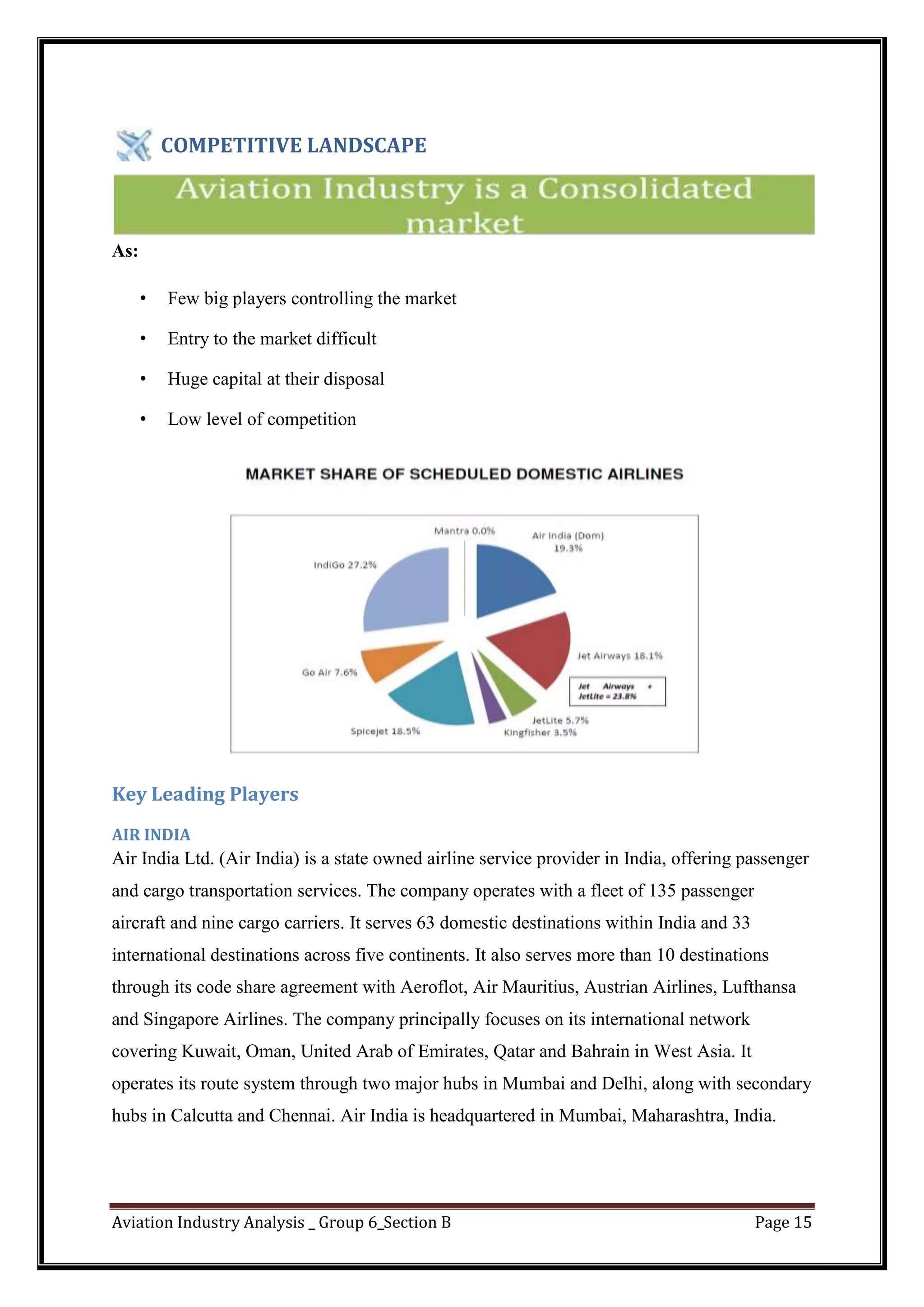 Aviation Industry Analysis _ Group 6_Section B Page 15
COMPETITIVE LANDSCAPE
As:
• Few big players controlling the market
• Entry to the market difficult
• Huge capital at their disposal
• Low level of competition
Key Leading Players
AIR INDIA
Air India Ltd. (Air India) is a state owned airline service provider in India, offering passenger
and cargo transportation services. The company operates with a fleet of 135 passenger
aircraft and nine cargo carriers. It serves 63 domestic destinations within India and 33
international destinations across five continents. It also serves more than 10 destinations
through its code share agreement with Aeroflot, Air Mauritius, Austrian Airlines, Lufthansa
and Singapore Airlines. The company principally focuses on its international network
covering Kuwait, Oman, United Arab of Emirates, Qatar and Bahrain in West Asia. It
operates its route system through two major hubs in Mumbai and Delhi, along with secondary
hubs in Calcutta and Chennai. Air India is headquartered in Mumbai, Maharashtra, India.
 