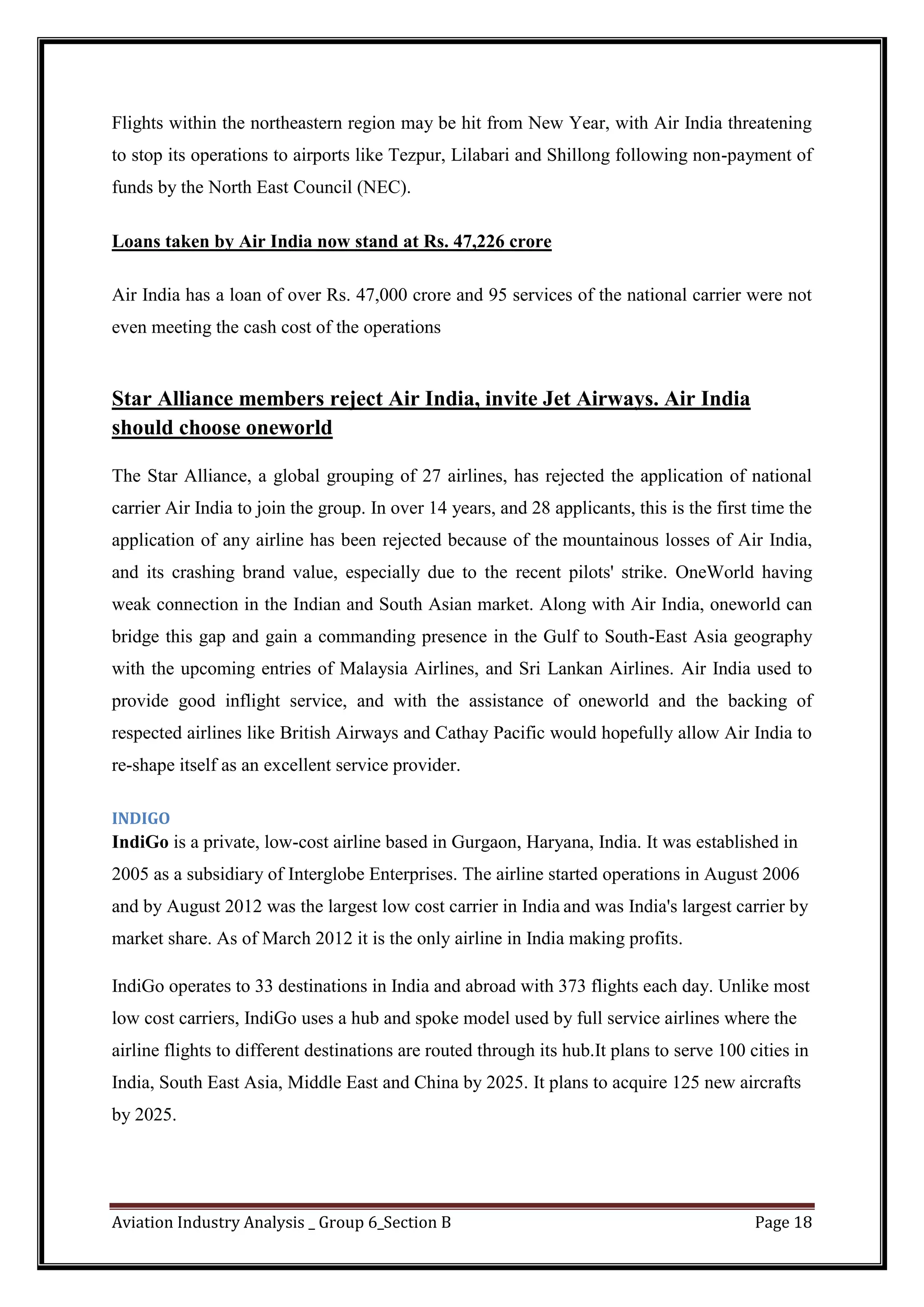 Aviation Industry Analysis _ Group 6_Section B Page 18
Flights within the northeastern region may be hit from New Year, with Air India threatening
to stop its operations to airports like Tezpur, Lilabari and Shillong following non-payment of
funds by the North East Council (NEC).
Loans taken by Air India now stand at Rs. 47,226 crore
Air India has a loan of over Rs. 47,000 crore and 95 services of the national carrier were not
even meeting the cash cost of the operations
Star Alliance members reject Air India, invite Jet Airways. Air India
should choose oneworld
The Star Alliance, a global grouping of 27 airlines, has rejected the application of national
carrier Air India to join the group. In over 14 years, and 28 applicants, this is the first time the
application of any airline has been rejected because of the mountainous losses of Air India,
and its crashing brand value, especially due to the recent pilots' strike. OneWorld having
weak connection in the Indian and South Asian market. Along with Air India, oneworld can
bridge this gap and gain a commanding presence in the Gulf to South-East Asia geography
with the upcoming entries of Malaysia Airlines, and Sri Lankan Airlines. Air India used to
provide good inflight service, and with the assistance of oneworld and the backing of
respected airlines like British Airways and Cathay Pacific would hopefully allow Air India to
re-shape itself as an excellent service provider.
INDIGO
IndiGo is a private, low-cost airline based in Gurgaon, Haryana, India. It was established in
2005 as a subsidiary of Interglobe Enterprises. The airline started operations in August 2006
and by August 2012 was the largest low cost carrier in India and was India's largest carrier by
market share. As of March 2012 it is the only airline in India making profits.
IndiGo operates to 33 destinations in India and abroad with 373 flights each day. Unlike most
low cost carriers, IndiGo uses a hub and spoke model used by full service airlines where the
airline flights to different destinations are routed through its hub.It plans to serve 100 cities in
India, South East Asia, Middle East and China by 2025. It plans to acquire 125 new aircrafts
by 2025.
 