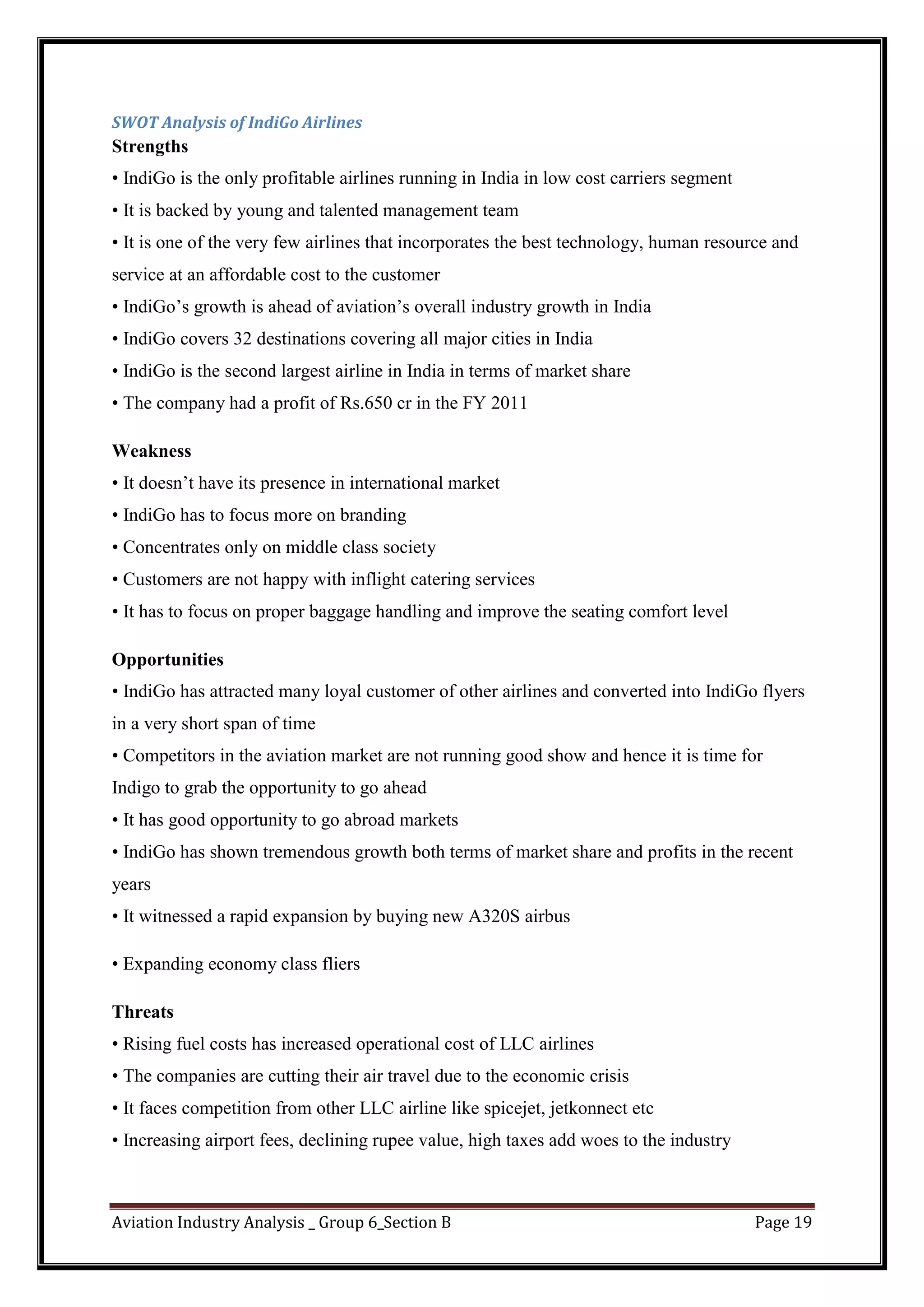 Aviation Industry Analysis _ Group 6_Section B Page 19
SWOT Analysis of IndiGo Airlines
Strengths
• IndiGo is the only profitable airlines running in India in low cost carriers segment
• It is backed by young and talented management team
• It is one of the very few airlines that incorporates the best technology, human resource and
service at an affordable cost to the customer
• IndiGo’s growth is ahead of aviation’s overall industry growth in India
• IndiGo covers 32 destinations covering all major cities in India
• IndiGo is the second largest airline in India in terms of market share
• The company had a profit of Rs.650 cr in the FY 2011
Weakness
• It doesn’t have its presence in international market
• IndiGo has to focus more on branding
• Concentrates only on middle class society
• Customers are not happy with inflight catering services
• It has to focus on proper baggage handling and improve the seating comfort level
Opportunities
• IndiGo has attracted many loyal customer of other airlines and converted into IndiGo flyers
in a very short span of time
• Competitors in the aviation market are not running good show and hence it is time for
Indigo to grab the opportunity to go ahead
• It has good opportunity to go abroad markets
• IndiGo has shown tremendous growth both terms of market share and profits in the recent
years
• It witnessed a rapid expansion by buying new A320S airbus
• Expanding economy class fliers
Threats
• Rising fuel costs has increased operational cost of LLC airlines
• The companies are cutting their air travel due to the economic crisis
• It faces competition from other LLC airline like spicejet, jetkonnect etc
• Increasing airport fees, declining rupee value, high taxes add woes to the industry
 