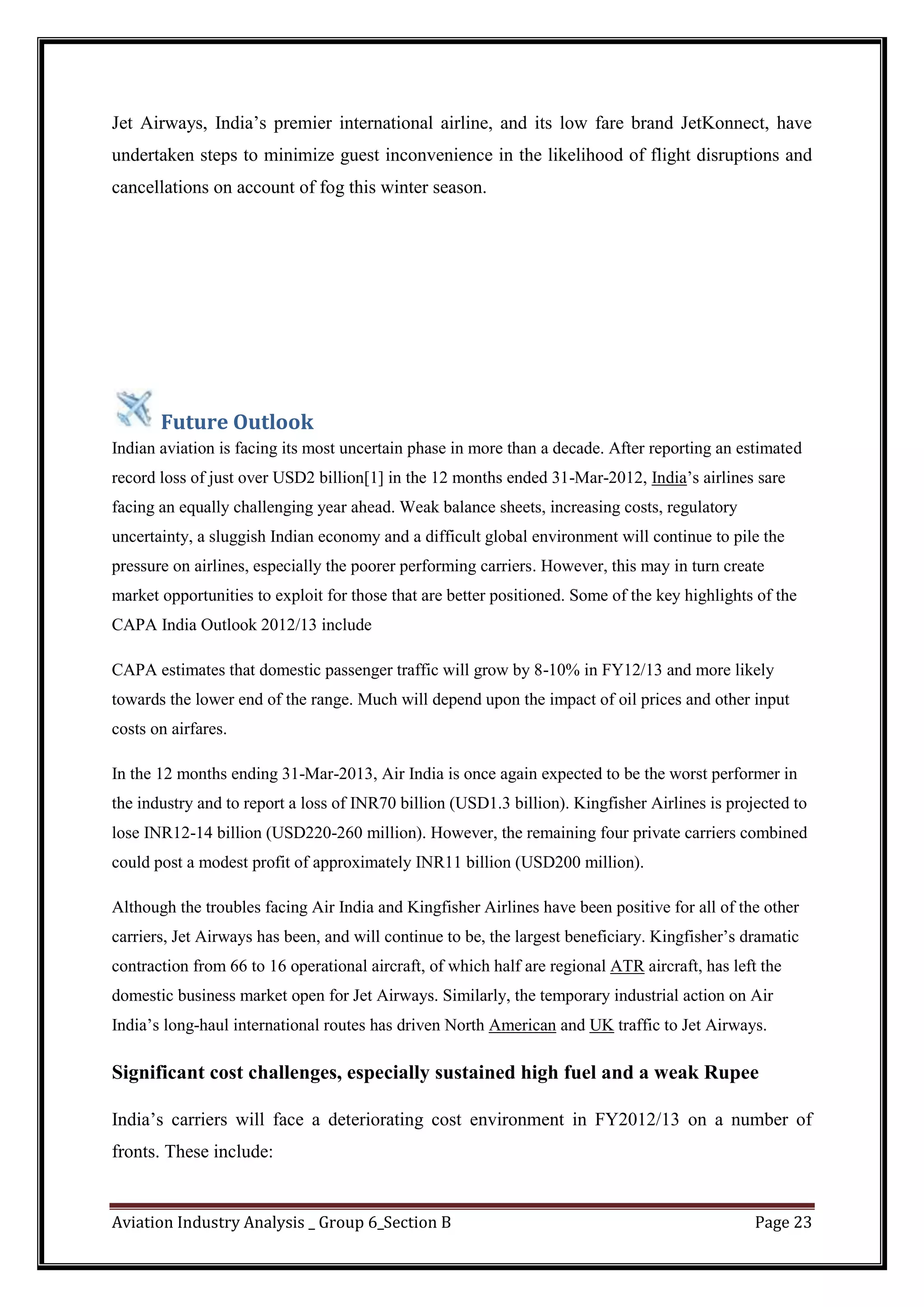 Aviation Industry Analysis _ Group 6_Section B Page 23
Jet Airways, India’s premier international airline, and its low fare brand JetKonnect, have
undertaken steps to minimize guest inconvenience in the likelihood of flight disruptions and
cancellations on account of fog this winter season.
Future Outlook
Indian aviation is facing its most uncertain phase in more than a decade. After reporting an estimated
record loss of just over USD2 billion[1] in the 12 months ended 31-Mar-2012, India’s airlines sare
facing an equally challenging year ahead. Weak balance sheets, increasing costs, regulatory
uncertainty, a sluggish Indian economy and a difficult global environment will continue to pile the
pressure on airlines, especially the poorer performing carriers. However, this may in turn create
market opportunities to exploit for those that are better positioned. Some of the key highlights of the
CAPA India Outlook 2012/13 include
CAPA estimates that domestic passenger traffic will grow by 8-10% in FY12/13 and more likely
towards the lower end of the range. Much will depend upon the impact of oil prices and other input
costs on airfares.
In the 12 months ending 31-Mar-2013, Air India is once again expected to be the worst performer in
the industry and to report a loss of INR70 billion (USD1.3 billion). Kingfisher Airlines is projected to
lose INR12-14 billion (USD220-260 million). However, the remaining four private carriers combined
could post a modest profit of approximately INR11 billion (USD200 million).
Although the troubles facing Air India and Kingfisher Airlines have been positive for all of the other
carriers, Jet Airways has been, and will continue to be, the largest beneficiary. Kingfisher’s dramatic
contraction from 66 to 16 operational aircraft, of which half are regional ATR aircraft, has left the
domestic business market open for Jet Airways. Similarly, the temporary industrial action on Air
India’s long-haul international routes has driven North American and UK traffic to Jet Airways.
Significant cost challenges, especially sustained high fuel and a weak Rupee
India’s carriers will face a deteriorating cost environment in FY2012/13 on a number of
fronts. These include:
 