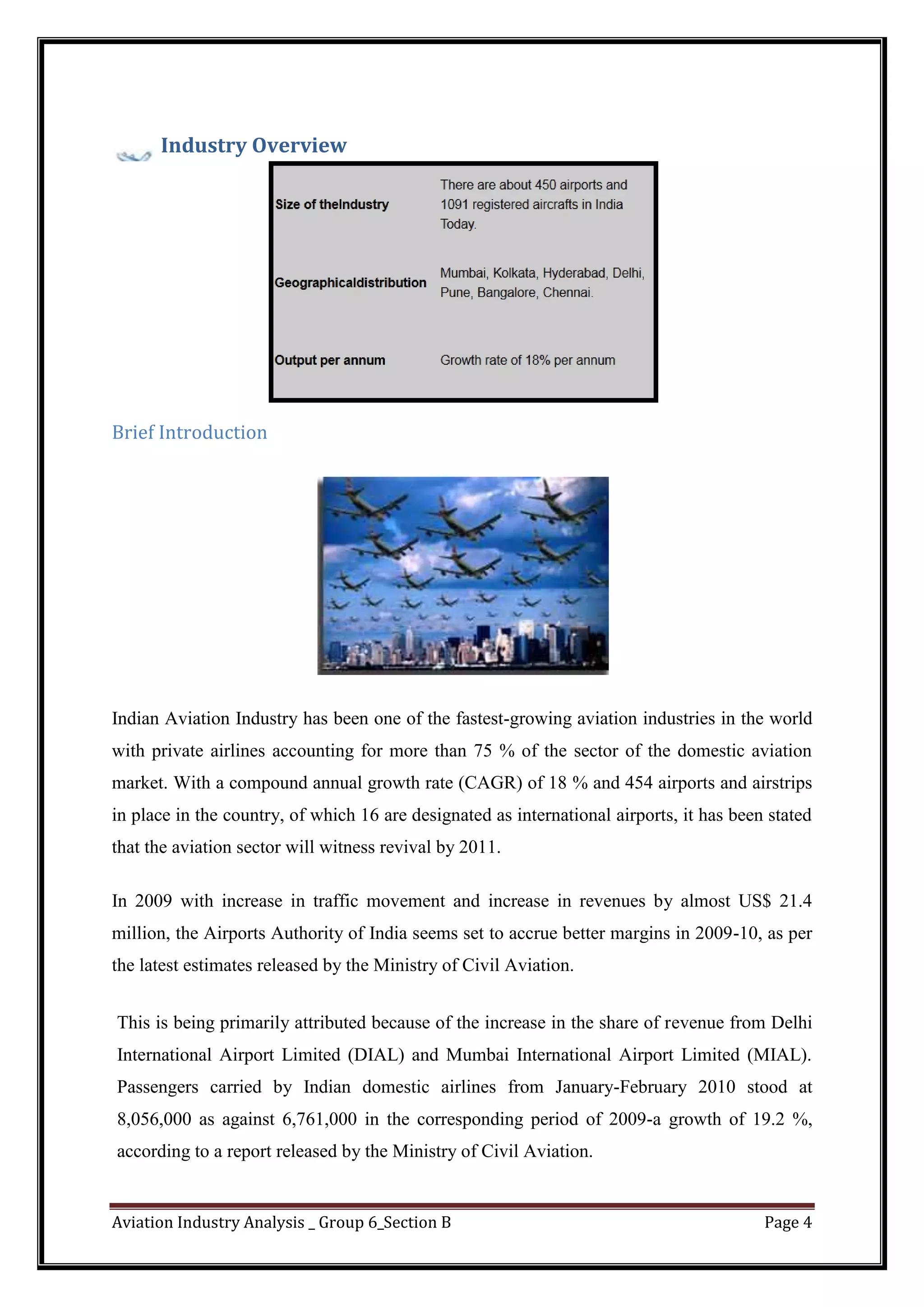 Aviation Industry Analysis _ Group 6_Section B Page 4
Industry Overview
Brief Introduction
Indian Aviation Industry has been one of the fastest-growing aviation industries in the world
with private airlines accounting for more than 75 % of the sector of the domestic aviation
market. With a compound annual growth rate (CAGR) of 18 % and 454 airports and airstrips
in place in the country, of which 16 are designated as international airports, it has been stated
that the aviation sector will witness revival by 2011.
In 2009 with increase in traffic movement and increase in revenues by almost US$ 21.4
million, the Airports Authority of India seems set to accrue better margins in 2009-10, as per
the latest estimates released by the Ministry of Civil Aviation.
This is being primarily attributed because of the increase in the share of revenue from Delhi
International Airport Limited (DIAL) and Mumbai International Airport Limited (MIAL).
Passengers carried by Indian domestic airlines from January-February 2010 stood at
8,056,000 as against 6,761,000 in the corresponding period of 2009-a growth of 19.2 %,
according to a report released by the Ministry of Civil Aviation.
 