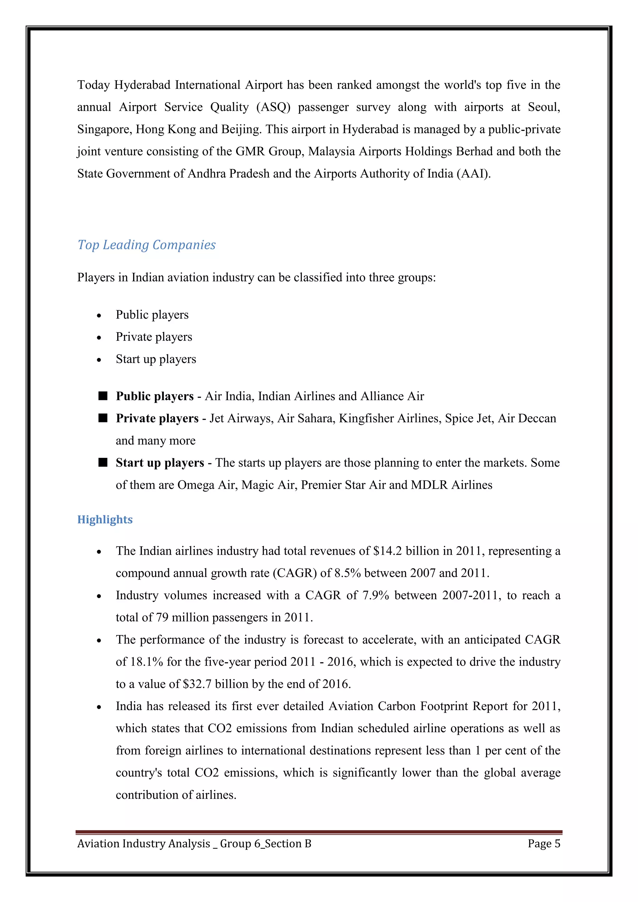 Aviation Industry Analysis _ Group 6_Section B Page 5
Today Hyderabad International Airport has been ranked amongst the world's top five in the
annual Airport Service Quality (ASQ) passenger survey along with airports at Seoul,
Singapore, Hong Kong and Beijing. This airport in Hyderabad is managed by a public-private
joint venture consisting of the GMR Group, Malaysia Airports Holdings Berhad and both the
State Government of Andhra Pradesh and the Airports Authority of India (AAI).
Top Leading Companies
Players in Indian aviation industry can be classified into three groups:
Public players
Private players
Start up players
Public players - Air India, Indian Airlines and Alliance Air
Private players - Jet Airways, Air Sahara, Kingfisher Airlines, Spice Jet, Air Deccan
and many more
Start up players - The starts up players are those planning to enter the markets. Some
of them are Omega Air, Magic Air, Premier Star Air and MDLR Airlines
Highlights
The Indian airlines industry had total revenues of $14.2 billion in 2011, representing a
compound annual growth rate (CAGR) of 8.5% between 2007 and 2011.
Industry volumes increased with a CAGR of 7.9% between 2007-2011, to reach a
total of 79 million passengers in 2011.
The performance of the industry is forecast to accelerate, with an anticipated CAGR
of 18.1% for the five-year period 2011 - 2016, which is expected to drive the industry
to a value of $32.7 billion by the end of 2016.
India has released its first ever detailed Aviation Carbon Footprint Report for 2011,
which states that CO2 emissions from Indian scheduled airline operations as well as
from foreign airlines to international destinations represent less than 1 per cent of the
country's total CO2 emissions, which is significantly lower than the global average
contribution of airlines.
 