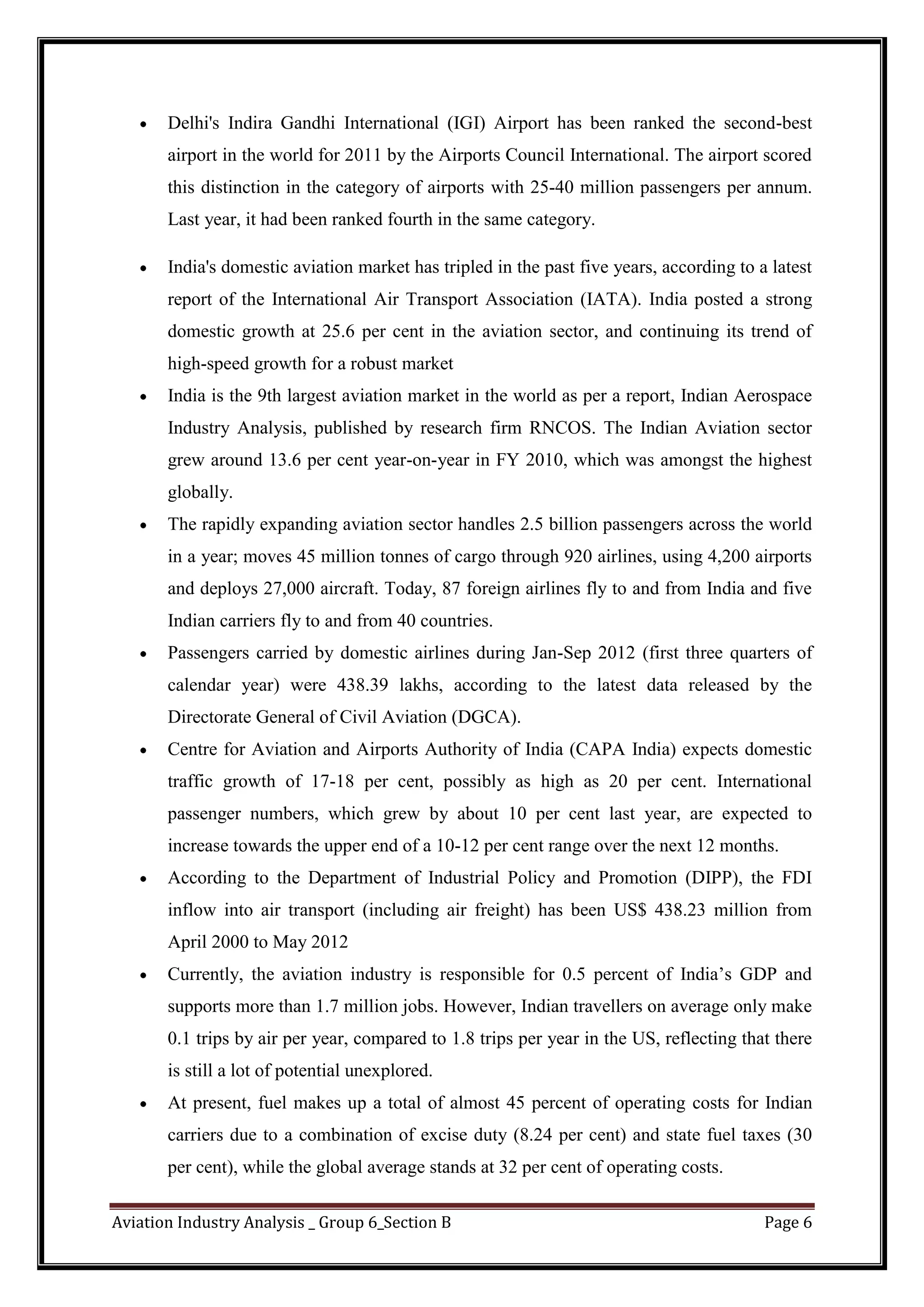 Aviation Industry Analysis _ Group 6_Section B Page 6
Delhi's Indira Gandhi International (IGI) Airport has been ranked the second-best
airport in the world for 2011 by the Airports Council International. The airport scored
this distinction in the category of airports with 25-40 million passengers per annum.
Last year, it had been ranked fourth in the same category.
India's domestic aviation market has tripled in the past five years, according to a latest
report of the International Air Transport Association (IATA). India posted a strong
domestic growth at 25.6 per cent in the aviation sector, and continuing its trend of
high-speed growth for a robust market
India is the 9th largest aviation market in the world as per a report, Indian Aerospace
Industry Analysis, published by research firm RNCOS. The Indian Aviation sector
grew around 13.6 per cent year-on-year in FY 2010, which was amongst the highest
globally.
The rapidly expanding aviation sector handles 2.5 billion passengers across the world
in a year; moves 45 million tonnes of cargo through 920 airlines, using 4,200 airports
and deploys 27,000 aircraft. Today, 87 foreign airlines fly to and from India and five
Indian carriers fly to and from 40 countries.
Passengers carried by domestic airlines during Jan-Sep 2012 (first three quarters of
calendar year) were 438.39 lakhs, according to the latest data released by the
Directorate General of Civil Aviation (DGCA).
Centre for Aviation and Airports Authority of India (CAPA India) expects domestic
traffic growth of 17-18 per cent, possibly as high as 20 per cent. International
passenger numbers, which grew by about 10 per cent last year, are expected to
increase towards the upper end of a 10-12 per cent range over the next 12 months.
According to the Department of Industrial Policy and Promotion (DIPP), the FDI
inflow into air transport (including air freight) has been US$ 438.23 million from
April 2000 to May 2012
Currently, the aviation industry is responsible for 0.5 percent of India’s GDP and
supports more than 1.7 million jobs. However, Indian travellers on average only make
0.1 trips by air per year, compared to 1.8 trips per year in the US, reflecting that there
is still a lot of potential unexplored.
At present, fuel makes up a total of almost 45 percent of operating costs for Indian
carriers due to a combination of excise duty (8.24 per cent) and state fuel taxes (30
per cent), while the global average stands at 32 per cent of operating costs.
 