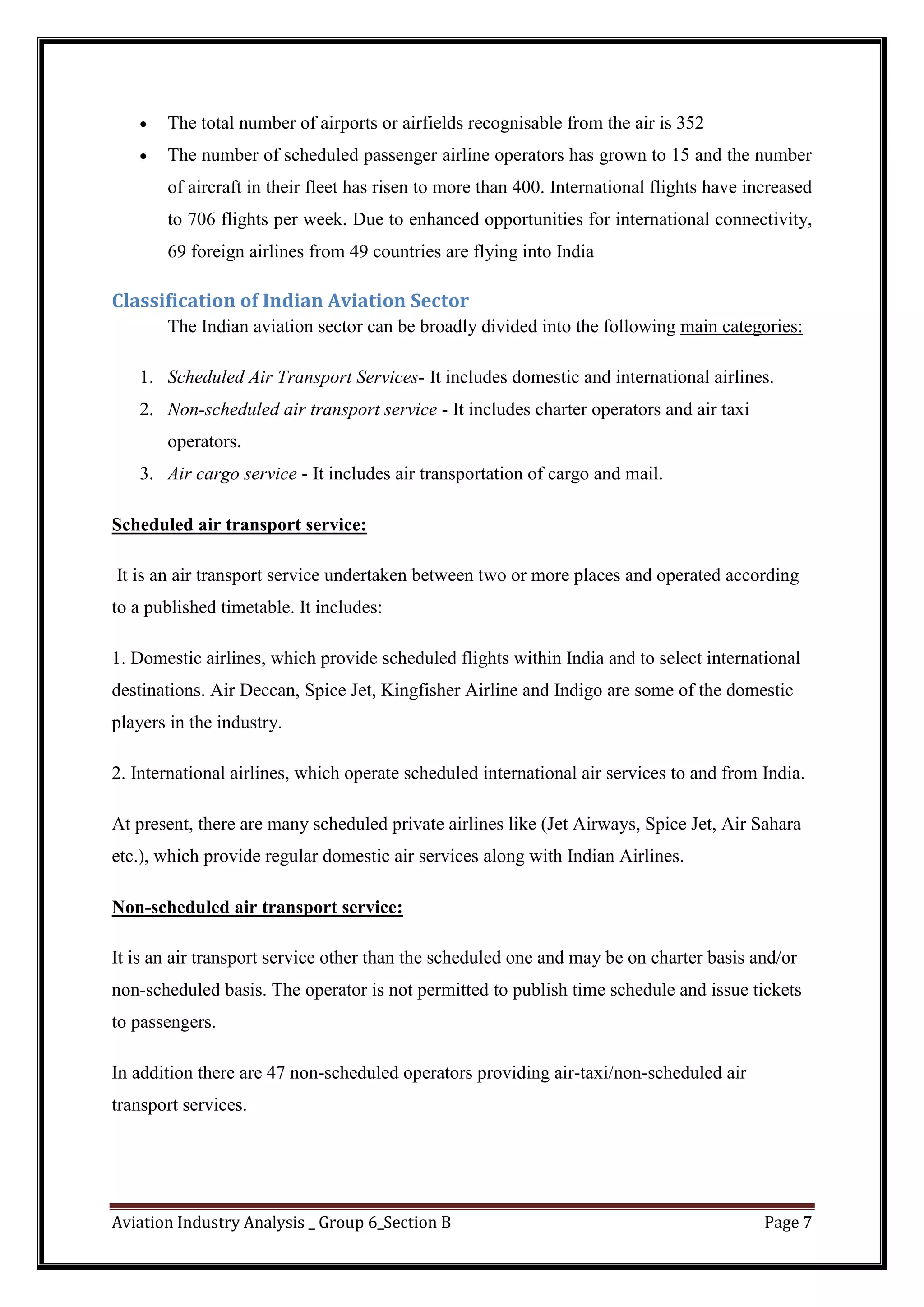 Aviation Industry Analysis _ Group 6_Section B Page 7
The total number of airports or airfields recognisable from the air is 352
The number of scheduled passenger airline operators has grown to 15 and the number
of aircraft in their fleet has risen to more than 400. International flights have increased
to 706 flights per week. Due to enhanced opportunities for international connectivity,
69 foreign airlines from 49 countries are flying into India
Classification of Indian Aviation Sector
The Indian aviation sector can be broadly divided into the following main categories:
1. Scheduled Air Transport Services- It includes domestic and international airlines.
2. Non-scheduled air transport service - It includes charter operators and air taxi
operators.
3. Air cargo service - It includes air transportation of cargo and mail.
Scheduled air transport service:
It is an air transport service undertaken between two or more places and operated according
to a published timetable. It includes:
1. Domestic airlines, which provide scheduled flights within India and to select international
destinations. Air Deccan, Spice Jet, Kingfisher Airline and Indigo are some of the domestic
players in the industry.
2. International airlines, which operate scheduled international air services to and from India.
At present, there are many scheduled private airlines like (Jet Airways, Spice Jet, Air Sahara
etc.), which provide regular domestic air services along with Indian Airlines.
Non-scheduled air transport service:
It is an air transport service other than the scheduled one and may be on charter basis and/or
non-scheduled basis. The operator is not permitted to publish time schedule and issue tickets
to passengers.
In addition there are 47 non-scheduled operators providing air-taxi/non-scheduled air
transport services.
 
