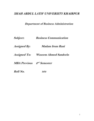 SHAH ABDUL LATIF UNIVERSITY KHAIRPUR
Department of Business Administration

Subject:

Business Communication

Assigned By:

Madam Irum Rani

Assigned To:

Waseem Ahmed Sandeelo

MBA Previous

2nd Semester

Roll No.

164

1

 