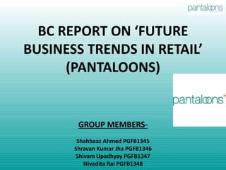 BC REPORT ON ‘FUTURE
BUSINESS TRENDS IN RETAIL’
(PANTALOONS)
GROUP MEMBERS-
Shahbaaz Ahmed PGFB1345
Shravan Kumar Jha PGFB1346
Shivam Upadhyay PGFB1347
Nivedita Rai PGFB1348
 
