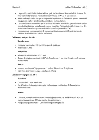 Chapitre 4 Le Bus AS-Interface (AS-I)
 La première spécificité du bus ASI est qu'il n'a besoin que d'un seul câble de deux fils
pour transporter à la fois l'alimentation électrique 24 VCC et les données.
 Sa seconde spécificité est que vous pouvez rapidement et facilement ajouter un nouvel
équipement esclave en utilisant des modules encliquetables.
 Les données sont transmises par le biais de méthodes matérielles, premièrement en les
encodant (codage de Manchester), puis en modulant l'alimentation électrique avec des
pulsations alternatives pour transférer les données (méthode ATM).
 Le système de communication de capteurs et d'actionneurs AS-I peut fournir des
services de sûreté si cela s'avère nécessaire
Critères techniques de AS-I :
Topologiques
 Longueur maximale : 100 m, 300 m avec 2 répéteurs
 Topologie : Libre.
Temporels
 Vitesse de transmission : 137 kbit/s.
 Temps de réaction maximal : 0.16*nb d'escales ms (1 ms pour 6 esclaves, 5 ms pour
31 esclaves).
Autres
 Nombre maximum d'équipements : 1 maître, 31 esclaves, 2 répéteurs.
 Détection d'erreurs : codage Manchester, Parité
Critères stratégiques de AS-I
Standards
 Couches OSI : Non applicable.
 Certification : Laboratoire accrédité ou bureau de certification de l'association
ASInternational.
Autres
 Diffusion, nombre d'installations : 69 entreprises dans AS-International = 80% du
marché des capteurs, 45% du marché des actionneurs.
 Perspectives pour l'avenir : Croissance importante prévue.
 