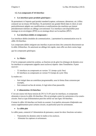 Chapitre 4 Le Bus AS-Interface (AS-I)
1.2. Les composants d’AS-Interface
 Les interfaces pour produits génériques :
Ils permettent à n’importe quel produit standard (capteur, actionneur, démarreur, etc.) d'être
connecté sur un réseau AS-Interface. Ils permettent une grande liberté dans le choix et sont
particulièrement adaptés aux modifications et améliorations des machines qui étaient
précédemment réalisées en câblage conventionnel. Ces interfaces sont disponibles pour
montage en en enveloppes (IP20) ou en montage direct sur la machine (IP67).
 Les interfaces dédiés et composants :
Les interfaces dédiés (modules de communication...) permettent la communication avec le
câble AS-Interface.
Les composants dédiés intègrent une interface et peuvent donc être connectés directement sur
le câble ASInterface. Ils autorisent un câblage très rapide, mais offre un choix moins large
que les composants génériques.
 Le Maitre
C'est le composant central du système, sa fonction est de gérer les échanges de données avec
les interfaces et composants (appelés aussi esclaves) répartis dans l'installation. Il peut
recevoir :
- 31 interfaces ou composants en version V1 (temps cycle 5ms)
- 62 interfaces ou composants en version V2 (temps de cycle 10ms
Le maître est :
- Soit intégré dans un contrôleur programmable, sous la forme d'une extension par
exemple,
- Soit connecté au bus de terrain, il s'agit alors d'une passerelle.
 L’alimentation AS-Interface
C’est une source très basse tension de 29.5 à 31.6V pour les interfaces, et composants
alimentés à travers le câble AS-Interface. Elle est protégée contre les surtensions et les courts-
circuits. Seul ce type d'alimentation peut être utilisé sur une ligne AS-Interface.
Comme le câble AS-Interface est limité en courant, il est parfois nécessaire d'adjoindre une
source supplémentaire pour certains circuits, en particulier pour les actionneurs.
 Le câble plat
Le câble jaune, connecté à l’alimentation de puissance, assure les deux fonctions suivantes :
- Transmettre les données entre le maître et les esclaves.
- Alimenter les capteurs et actionneurs.
 