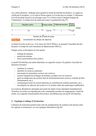 Chapitre 4 Le Bus AS-Interface (AS-I)
As-i utilise plusieurs méthodes pour garantir la sureté du transfert de données. Le signal est
vérifié par le récepteur, s’il n’a pas la forme requise il n’est pas pris en compte. L’utilisation
d’un bit de parité associé à un message court (7 et 14 bits) assure l’intégrité logique de
l’information. Le temps mort du maître provoque l’acquittement (fig.37).
La durée d’un bit est de 6 µs. A la vitesse de 166.67 Kbits/s, en ajoutant l’ensemble des bits
de pause- le temps de cycle maximum ne dépassera pas 5082 µs.
Chaque cycle se décompose en trois parties
- échange de données,
- gestion du système,
- mise à jour/insertion d'un esclave.
Le profil AS-Interface du maître détermine ses capacités exactes. En général, il possède les
fonctions suivantes :
- initialiser le système,
- identifier les esclaves connectés,
- transmettre les paramètres esclaves aux esclaves,
- assurer l'intégrité des échanges de données cycliques avec les esclaves,
- gérer les diagnostics du système (état de fonctionnement des esclaves, contrôle du bloc
d'alimentation, etc.),
- communiquer toutes les erreurs détectées au contrôleur du système (automate, etc.),
- reconfigurer les adresses des esclaves si le système subit une quelconque modification.
Les esclaves décodent les demandes provenant du maître et leur répondent immédiatement.
Toutefois, un esclave ne répondra pas à des commandes erronées ou inappropriées venant du
maître. Les capacités fonctionnelles d'un esclave sont définies par son profil AS-Interface.
3. Topologie et câblage d'AS-Interface
L'absence de restrictions permet toute sorte de configurations du système et de liaisons entre
les capteurs et actionneurs, en voici quelques illustrations (fig.38).
 