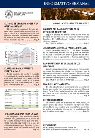 INFORMATIVO SEMANAL



EL TRIGO SE DERRUMBA PESE A LA                                                                                                                                           AÑO XXX - N° 1579 - 12 DE OCTUBRE DE 2012
OFERTA AJUSTADA
    El mercado internacional de trigo pa-                                                                                                                  BALANCE DEL BANCO CENTRAL DE LA
rece haber encontrado un equilibrio en-
tre la oferta y la demanda mundial que
                                                                                                                                                           REPÚBLICA ARGENTINA
permitió mantener los precios relativamen-                                                                                                                     Según el balance del Banco Central al día 30 de se-
te estables durante los últimos tres meses.                                                                                                                tiembre del corriente año las reservas internacionales
Desde mediados de julio .............. Pág.7                                                                                                               llegaban a $ 211.288 millones y estaban compuestas de la
                                                                                                                                                           siguiente manera:
                                        Maíz: CBOT, CAC Ros Estimativo, FAS Teórico y                                                                          Oro $ 16.496 millones. ............................. Pág. 2
                                               Diferencial CBOT-CAC Estimativo
                        350                                                                 180
                                                                                                  Diferencial CBOT - CAC Rosario en dólares por tonelada




                        300
                                                                                            160
                                                                                                                                                           ¿RETENCIONES MÓVILES PARA EL BIODIESEL?
                                                                                            140
                                                                                                                                                               Cuando la famosa Resolución 125 del año 2008 implan-
                        250                                                                 120
                                                                                                                                                           tó las retenciones móviles para los granos los mercados
 Dólares por tonelada




                                                                                            100
                        200
                                                                                            80
                                                                                                                                                           de futuros se encontraron ante un problema de difícil
                        150                                                                 60                                                             solución, ya que la operatoria se hacía prácticamente
                                    Dif. CBOT - CAC Ros
                                    CBOT cerc. u$s/ton
                                                                                            40                                                             inviable, ................................................... Pág. 3
                        100
                                    FAS teórico BCR UR
                                                                                            20
                                    CAC Ros (u$s HSBC)

                        50
                         01/03/12             01/05/12       01/07/12          01/09/12
                                                                                            0
                                                                                                                                                           LA COMPETENCIA ES LA CLAVE DE LOS
                                                                                                                                                           MERCADOS
EL USDA LE DA NUEVAMENTE                                                                                                                                       Las diversas producciones y actividades tienen carac-
FUERZA AL MAÍZ                                                                                                                                             terísticas distintas en su oferta y su demanda, que se
    Desde mediados de agosto el mercado                                                                                                                    plasman en distintas formas de mercado. Esto constituye
internacional de maíz ha sufrido una caída                                                                                                                 un capítulo muy importante de la ciencia económica que
estacional, explicada en el avance de la                                                                                                                   se denomina Morfología de los Mercados.
cosecha en Estados Unidos y las buenas                                                                                                                         Los estudios teóricos e históricos .............. Pág. 5
perspectivas que se avizoran para la cam-
paña sudamericana. Sin ............... Pág.8                                                                                                               UNA BRILLANTE ANÉCDOTA
                                                                                                                                                               En este artículo vamos a mencionar una anécdota bri-
Soja 2012/13: Indicadores comerciales                                                        M Tm
                                                                                                                                                           llante que enseña más economía que muchos libros de
03/10/2012                                                  2012/13         Prom.5        2011/12                                                          texto. Esa anécdota es la historia de «Yo, un lápiz», que
Producción                                                    54,00           44,70        40,50                                                           escribiera hace muchos años el escritor estadounidense
Compras totales                                                3,17            3,60         5,85
                                                                                                                                                           Leonard Read ............................................ Pág. 6
                                                                 6%             8%          14%
       Precios por fijar                                        1,08           1,26         2,29
                                                              2,0%            2,8%         5,7%                                                            EFECTO QUEBRACHO
       Precios en firme                                        2,10            2,33         3,56                                                               La semana, corta por el feriado del lunes pasado, no
                                                              3,9%            5,2%         8,8%
Falta vender (*)                                               50,0            39,9         33,6                                                           estuvo exenta de fuertes vaivenes en los mercados finan-
Falta poner precio (*)                                         51,0            41,2         35,8                                                           cieros. El mercado local no sólo acompañó un sentimien-
Sobre datos de MAGyP y propios. (*) Se deduce el uso como semilla.
                                                                                                                                                           to bajista generalizado sino que se vio afectado por du-
                                                                                                                                                           das de origen doméstico. ............................ Pág. 28
4° SEMANA EN BAJA PARA LA SOJA
    La oleaginosa cerró nuevamente la se-
mana en baja, presionada por el avance de
la cosecha estadounidense que está arro-
jando números algo mejores a lo que se
estimaban previamente. Con ello, el mer-                                                                                                                   ESTADISTICAS
cado externo de referencia registró una                                                                                                                    USDA: Oferta y demanda mundial y de EE.UU.
caída semanal .......................... Pág.10                                                                                                            de granos y complejos oleaginosos (octubre 2012) ..... Pág. 24
 