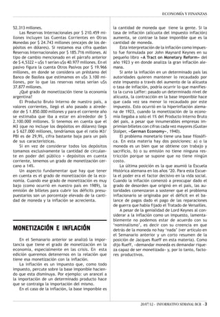 ECONOMÍA Y FINANZAS


52.313 millones.                                        la cantidad de moneda que tiene la gente. Si la
    Las Reservas Internacionales por $ 210.459 mi-      tasa de inflación (alícuota del impuesto inflación)
llones incluyen las Cuentas Corrientes en Otras         aumenta, se contrae la base imponible que es la
Monedas por $ 24.743 millones (encajes de los de-       cantidad de moneda.
pósitos en dólares). Si restamos esa cifra quedan           Esta interpretación de la inflación como impues-
Reservas Internacionales por $ 185.716 millones. Al     to fue formulada por John Maynard Keynes en su
tipo de cambio mencionado en el párrafo anterior        pequeño libro «A Tract on Monetary Reform» del
de $ 4,5322 = u$s 1 serían u$s 40.977 millones. En el   año 1923 y en donde analiza la gran inflación ale-
pasivo figura la cuenta Otros Pasivos por $ 19.966      mana.
millones, en donde se considera un préstamo del             Si ante la inflación en un determinado país las
Banco de Basilea que estimamos en u$s 3.100 mi-         autoridades quieren mantener lo recaudado por
llones, por lo que las reservas netas serían u$s        este impuesto a través del aumento de la alícuota
37.877 millones.                                        o tasa de inflación, podría ocurrir lo que manifies-
    ¿Qué grado de monetización tiene la economía        ta la curva Laffer: pasado un determinado nivel de
argentina?                                              alícuota, la contracción en la base imponible hace
    El Producto Bruto Interno de nuestro país, a        que cada vez sea menor lo recaudado por este
valores corrientes, llegó el año pasado a alrede-       impuesto. Esto ocurrió en la hiperinflación alema-
dor de $ 1.850.000 millones y para el corriente año     na de 1923, cuando la monetización de la econo-
se estimaba que iba a estar en alrededor de $           mía llegaba a solo el 1% del Producto Interno Bruto
2.100.000 millones. Si tenemos en cuenta que el         del país, a pesar que innumerables empresas im-
M3 (que no incluye los depósitos en dólares) llega      primían billetes con cifras cada vez mayores (Gustav
a $ 627.000 millones, tendríamos que el ratio M3/       Stolper, «German Economy», 1940).
PBI es de 29,9%, cifra bastante baja para un país           El problema monetario tiene una base filosófi-
de sus características.                                 ca. En esta materia hay dos posiciones: a) o la
    Si en vez de considerar todos los depósitos         moneda es un bien que se obtiene con trabajo y
tomamos exclusivamente la cantidad de circulan-         sacrificio, b) o su emisión no tiene ninguna res-
te en poder del público + depósitos en cuenta           tricción porque se supone que no tiene ningún
corriente, tenemos un grado de monetización cer-        costo.
cano a 14%.                                                 La última posición es la que asumió la Escuela
    Un aspecto fundamentar que hay que tener            Histórica alemana en los años ’20. Para esta Escue-
en cuenta es el grado de monetización de la eco-        la el poder era el factor decisivo en la vida social.
nomía. Cuando ese grado de monetización es muy          Cuando la inflación comenzó a preocupar dado el
bajo (como ocurrió en nuestro país en 1989), la         grado de desorden que originó en el país, las au-
emisión de billetes para cubrir los déficits presu-     toridades comenzaron a sostener que el problema
puestarios son un porcentaje elevado de la canti-       inflacionario se originaba por el déficit en el ba-
dad de moneda y la inflación se acrecienta.             lance de pagos dado el pago de las reparaciones
                                                        de guerra que había fijado el Tratado de Versailles.
                                                            A pesar de la genialidad de Lord Keynes al con-
                                                        siderar a la inflación como un impuesto, lamenta-
                                                        blemente no podemos estar de acuerdo con su
                                                        ‘nominalismo’, es decir con su creencia en que
MONETIZACIÓN E INFLACIÓN                                detrás de la moneda no hay ‘nada’ (ver artículo en
                                                        el Semanario anterior y un corto resumen de la
    En el Semanario anterior se analizó la impor-       posición de Jacques Rueff en esta materia). Como
tancia que tiene el grado de monetización en la         dijo Rueff, «demandar moneda es demandar rique-
economía, especialmente en las crisis. En esta          za capaz de ser monetizada» y, por lo tanto, facto-
edición queremos detenernos en la relación que          res productivos.
tiene esa monetización con la inflación.
    La inflación es un impuesto que, como todo
impuesto, percute sobre la base imponible hacien-
do que esta disminuya. Por ejemplo: un arancel a
la importación de un determinado producto hace
que se contraiga la importación del mismo.
    En el caso de la inflación, la base imponible es


                                                                       20/07/12 - INFORMATIVO SEMANAL BCR - 3
 