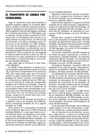 MEDIOS DE TRANSPORTE Y VÍAS NAVEGABLES


                                                        nes de toneladas-kilómetros.
                                                            Volviendo a nuestro país, durante el año pasa-
EL TRANSPORTE DE CARGAS POR                             do (2011) el transporte por ferrocarril llegó a
FERROCARRIL                                             24.194.257 toneladas, que se distribuyen por em-
                                                        presa de la siguiente manera;
    Según el economista Carlos Díaz Alejandro la            Nuevo Central Argentino: transportó 8.616.030
economía argentina registró en el período 1860 a        toneladas de las cuales de granos, subproductos y
1930 un altísimo crecimiento económico práctica-        aceites se transportaron 6.204.120 toneladas, de
mente no igualado por otros países del mundo. En        productos siderúrgicos 801.653 toneladas, de mi-
1860 la población total del país llegaba a alrededor    nería 492.327 toneladas, de materiales de cons-
de 1,4 millones de personas. En 1930 llegaba a casi     trucción 17.829 toneladas y de otros 781.045 to-
12 millones. Cuando el primer centenario en 1910,       neladas.
nuestro país se vislumbraba como una de las na-             Ferrosur Roca: transportó 5.579.970 toneladas
ciones jóvenes con mayor futuro. En 1927 la Caja        de las cuales de piedra se transportaron 2.975.670
de Conversión y los bancos instalados tenían re-        toneladas, de materiales de construcción 1.703.580
servas de oro por alrededor de 1.000 toneladas,         toneladas, de petróleo y derivados químicos 418.920
tres veces las tenencias de Inglaterra, el centro       toneladas, de granos, subproductos y aceites
financiero internacional. La extensión de vías fé-      179.940 toneladas, de minería 74.910 toneladas y
rreas había pasado de 39 kilómetros en 1860 a 38.120    de otros 195.670 toneladas.
kilómetros en 1930, la mitad de las vías instaladas         ALL Central: transportó 4.269.280 toneladas de
en todos los países de América Latina. En 1927 los      las cuales de granos, subproductos y aceites se
ferrocarriles de carga transportaron 53 millones        transportaron 2.294.604 toneladas, de productos
de toneladas y el movimiento llegó a 13.212 millo-      siderúrgicos 885.927 toneladas, de materiales de
nes de toneladas-kilómetros.                            construcción 781.848 toneladas, de minería 187.511
    ¿Qué papel jugó el ferrocarril en este impor-       toneladas y de otros 119.390 toneladas.
tante despegue?                                             Ferroexpreso Pampeano: transportó 3.990.130
    Ha habido críticas diversas a la política ferro-    toneladas de las cuales de granos, subproductos y
viaria argentina, especialmente a partir de los años    aceites se transportaron 3.863.080 toneladas y de
’30, lo que llevó a la estatización de los mismos en    petróleo y derivados químicos 127.050 toneladas.
1947, pero nadie puede negar que el ferrocarril             ALL Mesopotámico: transportó 586.962 tonela-
cumplió un papel fundamental en el mencionado           das de las cuales de minería se transportaron
despegue de nuestra economía. Lamentablemen-            159.982 toneladas, de productos forestales 158.159
te, la situación era totalmente otra en 1990 cuan-      toneladas, de siderúrgicos 56.731 toneladas, de
do los ferrocarriles de carga sólo transportaban        materiales de construcción 33.117 toneladas, de
alrededor de 8 millones de toneladas. Posterior-        petróleo y derivados químicos 28.327 toneladas,
mente, en los primeros años de la década del ’90        de granos, subproductos y aceites 15.034 tonela-
las principales líneas fueron concesionadas al sec-     das y de otros 135.612 toneladas.
tor privado y en la última década se alcanzó a trans-       Belgrano Cargas: transportó 1.151.885 tonela-
portar entre 20 y casi 25 millones de toneladas         das de las cuales de granos, subproductos y acei-
anuales, aunque en los últimos años dicho creci-        tes se transportaron 809.688 toneladas, de mate-
miento se ha amesetado.                                 riales de construcción 121.900 toneladas, de pie-
    La estructura de los distintos ferrocarriles es     dra 39.416 toneladas, de productos siderúrgicos
la siguiente: vías en uso alrededor de 23.000 kiló-     16.672 toneladas, de minería 3.320 toneladas y de
metros; locomotoras alrededor de 315 y vagones          otros 160.929 toneladas.
alrededor de 13.000.                                        De las empresas mencionadas, sólo el Belgrano
    Como vamos a ver a continuación, las distintas      Cargas todavía no ha sido concesionado. Su ges-
líneas transportan algo más de 12.000 millones de       tión es dirigida por un grupo de gerenciamiento.
toneladas-kilómetros, lo que sigue siendo una ci-           Para el conjunto de los ferrocarriles, de gra-
fra realmente baja si la comparamos con los regis-      nos, subproductos y aceites se transportaron
tros de otros países del mundo. Austria, con una        13.366.466 toneladas (el 55,2% del total), de piedra
superficie de casi 84.000 kilómetros cuadrados, con     3.334.142 toneladas (13,8%), de materiales de cons-
el 75% de esa superficie montañosa y con una po-        trucción 2.658.274 toneladas (11,0%), de produc-
blación de 8,3 millones de habitantes, registra un      tos siderúrgicos 1.792.263 toneladas (7,4%), de mi-
movimiento ferroviario superior a los 22.000 millo-     nería 918.050 toneladas (3,8%), de petróleo y deri-


4 - INFORMATIVO SEMANAL BCR - 20/07/12
 