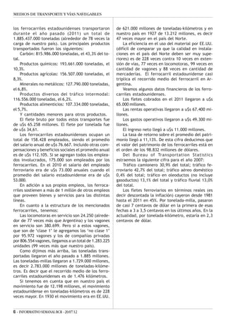MEDIOS DE TRANSPORTE Y VÍAS NAVEGABLES


los ferrocarriles estadounidenses transportaron         de 621.000 millones de toneladas-kilómetros y en
durante el año pasado (2011) un total de                nuestro país en 1927 de 13.212 millones, es decir
1.885.437.000 toneladas (alrededor de 78 veces la       47 veces mayor en el país del Norte.
carga de nuestro país). Los principales productos           La eficiencia en el uso del material por EE.UU.
transportados fueron los siguientes:                    (difícil de comparar ya que la calidad en instala-
     Carbón: 815.986.000 toneladas, el 43,3% del to-    ciones en el país del Norte deben ser muy supe-
tal.                                                    riores) es de 228 veces contra 10 veces en exten-
     Productos químicos: 193.661.000 toneladas, el      sión de vías, 77 veces en locomotoras, 99 veces en
10,3%.                                                  cantidad de vagones y 88 veces en cantidad de
     Productos agrícolas: 156.507.000 toneladas, el     mercaderías. El ferrocarril estadounidense casi
8,3%.                                                   triplica el recorrido medio del ferrocarril en Ar-
     Minerales no metálicos: 127.790.000 toneladas,     gentina.
el 6,8%.                                                    Veamos algunos datos financieros de los ferro-
     Productos diversos del tráfico intermodal:         carriles estadounidenses.
116.556.000 toneladas, el 6,2%.                             Los fletes cobrados en el 2011 llegaron a u$s
     Productos alimenticios: 107.334.000 toneladas,     65.000 millones.
el 5,7%.                                                    Las rentas operativas llegaron a u$s 67.400 mi-
     Y cantidades menores para otros productos.         llones.
     El flete bruto por todos estos transportes fue         Los gastos operativos llegaron a u$s 49.300 mi-
de u$s 65.258 millones. El flete por tonelada fue       llones.
de u$s 34,61.                                               El ingreso neto llegó a u$s 11.000 millones.
     Los ferrocarriles estadounidenses ocupan un            La tasa de retorno sobre el promedio del patri-
total de 158.428 empleados, siendo el promedio          monio llegó a 11,13%. De esta cifra deducimos que
del salario anual de u$s 76.667. Incluido otras com-    el valor del patrimonio de los ferrocarriles está en
pensaciones y beneficios sociales el promedio anual     el orden de los 98.832 millones de dólares.
es de u$s 112.105. Si se agregan todos los emplea-          Del Bureau of Transportation Statistics
dos involucrados, 175.000 son empleados por los         estraemos la siguiente cifra para el año 2007:
ferrocarriles. En el 2010 el salario del empleado           Tráfico camionero 30,9% del total; tràfico fe-
ferroviario era de u$s 73.000 anuales cuando el         rroviario 42,7% del total; tráfico aéreo doméstico
promedio del salario estadounidense era de u$s          0,4% del total; tráfico en oleoductos (no incluye
53.000.                                                 gasoductos) 13,1% del total y tráfico fluvial 13,0%
     En adición a sus propios empleos, los ferroca-     del total.
rriles sostienen a más de 1 millón de otros empleos         Los fletes ferroviarios en términos reales (es
que proveen bienes y servicios para las distintas       decir descontada la inflación) cayeron desde 1981
líneas.                                                 hasta el 2011 en 45%. Por tonelada-milla, pasaron
     En cuanto a la estructura de los mencionados       de casi 7 centavos de dólar en la primera de esas
ferrocarriles, tenemos:                                 fechas a 3 a 3,5 centavos en los últimos años. En la
     Las locomotoras en servicio son 24.250 (alrede-    actualidad, por tonelada-kilómetro, estaría en 2,3
dor de 77 veces más que Argentina) y los vagones        centavos de dólar.
en servicio son 380.699. Pero si a estos vagones,
que son de ‘clase 1’ le agregamos los ‘no clase 1’
por 95.972 vagones y los de compañías privadas
por 806.554 vagones, llegamos a un total de 1.283.225
unidades (99 veces más que nuestro país).
     Como dijimos más arriba, las toneladas trans-
portadas llegaron el año pasado a 1.885 millones.
Las toneladas-millas llegaron a 1.729.000 millones,
es decir 2.783.000 millones de toneladas-kilóme-
tros. Es decir que el recorrido medio de los ferro-
carriles estadounidenses es de 1.476 kilómetros.
     Si tenemos en cuenta que en nuestro país el
movimiento fue de 12.198 millones, el movimiento
estadounidense en toneladas-kilómetros es de 228
veces mayor. En 1930 el movimiento era en EE.UU.


6 - INFORMATIVO SEMANAL BCR - 20/07/12
 
