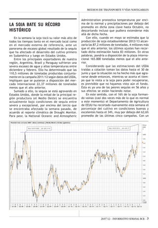 MEDIOS DE TRANSPORTE Y VÍAS NAVEGABLES


                                                                                Administration pronostica temperaturas por enci-
                                                                                ma de lo normal y precipitaciones por debajo del
LA SOJA BATE SU RÉCORD                                                          promedio en dicha zona clave hasta Octubre, no
HISTÓRICO                                                                       descartando incluso que pudiera extenderse más
                                                                                allá de dicha fecha.
    En la semana la soja tocó su valor más alto de                                  Con ello, cuando en mayo se estimaba que la
todos los tiempos tanto en el mercado local como                                producción de soja estadounidense 2012/13 alcan-
en el mercado externo de referencia, ante un                                    zaría las 87,2 millones de toneladas, 4 millones más
panorama de escasez global resultado de la sequía                               que el año anterior, los últimos ajustes han recor-
que ha afectado el desarrollo del cultivo primero                               tado dicha estimación hasta 83 millones. En otras
en Sudamérica y luego en Estados Unidos.                                        palabras, pondría a disposición de la plaza interna-
    Entre los principales exportadores de nuestra                               cional 165.000 toneladas menos que el año ante-
región, Argentina, Brasil y Paraguay sufrieron una                              rior.
severa escasez de agua y altas temperaturas entre                                   Considerando que las estimaciones del USDA
diciembre y febrero. Ello ha determinado que las                                traídas a colación toman los datos hasta el 30 de
110,5 millones de toneladas producidas conjunta-                                junio y que la situación no ha hecho más que agra-
mente en la campaña 2011/12 según datos del USDA,                               varse desde entonces, mientras se acorta el tiem-
impliquen que se pusieron a disposición del mer-                                po que le resta a la soja para poder recuperarse,
cado internacional 22,37 millones de toneladas                                  es previsible que no hayamos visto aún el fondo.
menos que el año anterior.                                                      Ésta es ya una de las peores sequías en 56 años y
    Sumado a ello, la sequía se está agravando en                               sus efectos se están haciendo notar.
Estados Unidos, donde la mitad de la principal re-                                  En este sentido, con el 16% de la soja forman-
gión productora (el Medio Oeste) se encuentra                                   do vainas (casi dos veces más de lo que es normal
actualmente bajo condiciones de sequía entre                                    a este momento) el Departamento de Agricultura
severa y excepcional, por encima del tercio que                                 de EEUU ha recortado nuevamente esta semana el
se encontraba afectado la semana pasada, de                                     porcentaje del cultivo en condiciones buenas y
acuerdo al reporte climático de Drought Monitor.                                excelentes hasta el 34%, muy por debajo del 63,6%
Para peor, la National Oceanic and Atmospheric                                  promedio de las últimas cinco campañas. Con un

 Posición más cercana CBOT (línea contínua) y Media Móvil a 30 días (guiones)
                                                                                                                                   Price
                                                                                                                                   USD
                       Máx 02/07/2008 _ u$s 609,21/tn                                                Máx 20/07/2012 _ u$s 645,77
                                                                                                                                   T


                                                                                                                                   600

                                                                                                                                   580

                                                                                                                                   560

                                                                                                                                   540

                                                                                                                                   520

                                                                                                                                   500

                                                                                                                                   480

                                                                                                                                   460

                                                                                                                                   440

                                                                                                                                   420

                                                                                                                                   400

                                                                                                                                   380

                                                                                                                                   360

                                                                                                                                   340

                                                                                                                                   320

                                                                                                                                   300
                                                                                                                                   .123
J    F M A M J J A S O N D J F M A M J J A S O N D J F M A M J J A S O N D J F M A M J J A S O N D J F M A M J J A
    Q1 08  Q2 08 Q3 08 Q4 08 Q1 09 Q2 09 Q3 09 Q4 09 Q1 10 Q2 10 Q3 10 Q4 10 Q1 11 Q2 11 Q3 11 Q4 11 Q1 12 Q2 12 Q3 12




                                                                                               20/07/12 - INFORMATIVO SEMANAL BCR - 7
 