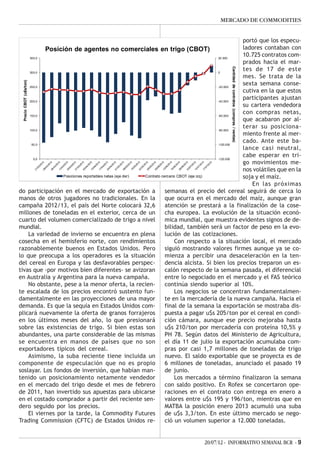 MERCADO DE COMMODITIES


                                                                                                 portó que los especu-
           Posición de agentes no comerciales en trigo (CBOT)                                    ladores contaban con
     350,0                                                                              20.000
                                                                                                 10.725 contratos com-
                                                                                                 prados hacia el mar-
                                                                                                 tes de 17 de este




                                                                                          Cantidad de contratos (compras / ventas)
     300,0                                                                              0
                                                                                                 mes. Se trata de la
                                                                                                 sexta semana conse-
  Precio CBOT (u$s/ton)




     250,0                                                                              -20.000
                                                                                                 cutiva en la que estos
     200,0                                                                              -40.000
                                                                                                 participantes ajustan
                                                                                                 su cartera vendedora
     150,0                                                                              -60.000
                                                                                                 con compras netas,
                                                                                                 que acabaron por al-
     100,0                                                                              -80.000
                                                                                                 terar su posiciona-
                                                                                                 miento frente al mer-
      50,0                                                                              -100.000
                                                                                                 cado. Ante este ba-
                                                                                                 lance casi neutral,
                                                                                                 cabe esperar en tri-
       0,0                                                                              -120.000
                                                                                                 go movimientos me-
                                                                                                 nos volátiles que en la
                 Posiciones reportables netas (eje der) Contrato cercano CBOT (eje izq)          soja y el maíz.
                                                                                                     En las próximas
do participación en el mercado de exportación a                    semanas el precio del cereal seguirá de cerca lo
manos de otros jugadores no tradicionales. En la                   que ocurra en el mercado del maíz, aunque gran
campaña 2012/13, el país del Norte colocará 32,6                   atención se prestará a la finalización de la cose-
millones de toneladas en el exterior, cerca de un                  cha europea. La evolución de la situación econó-
cuarto del volumen comercializado de trigo a nivel                 mica mundial, que muestra evidentes signos de de-
mundial.                                                           bilidad, también será un factor de peso en la evo-
    La variedad de invierno se encuentra en plena                  lución de las cotizaciones.
cosecha en el hemisferio norte, con rendimientos                        Con respecto a la situación local, el mercado
razonablemente buenos en Estados Unidos. Pero                      siguió mostrando valores firmes aunque ya se co-
lo que preocupa a los operadores es la situación                   mienza a percibir una desaceleración en la ten-
del cereal en Europa y las desfavorables perspec-                  dencia alcista. Si bien los precios treparon un es-
tivas que -por motivos bien diferentes- se avizoran                calón respecto de la semana pasada, el diferencial
en Australia y Argentina para la nueva campaña.                    entre lo negociado en el mercado y el FAS teórico
    No obstante, pese a la menor oferta, la recien-                continúa siendo superior al 10%.
te escalada de los precios encontró sustento fun-                       Los negocios se concentran fundamentalmen-
damentalmente en las proyecciones de una mayor                     te en la mercadería de la nueva campaña. Hacia el
demanda. Es que la sequía en Estados Unidos com-                   final de la semana la exportación se mostraba dis-
plicará nuevamente la oferta de granos forrajeros                  puesta a pagar u$s 205/ton por el cereal en condi-
en los últimos meses del año, lo que presionará                    ción cámara, aunque ese precio mejoraba hasta
sobre las existencias de trigo. Si bien estas son                  u$s 210/ton por mercadería con proteína 10,5% y
abundantes, una parte considerable de las mismas                   PH 78. Según datos del Ministerio de Agricultura,
se encuentra en manos de países que no son                         el día 11 de julio la exportación acumulaba com-
exportadores típicos del cereal.                                   pras por casi 1,7 millones de toneladas de trigo
    Asimismo, la suba reciente tiene incluida un                   nuevo. El saldo exportable que se proyecta es de
componente de especulación que no es propio                        6 millones de toneladas, anunciado el pasado 19
soslayar. Los fondos de inversión, que habían man-                 de junio.
tenido un posicionamiento netamente vendedor                            Los mercados a término finalizaron la semana
en el mercado del trigo desde el mes de febrero                    con saldo positivo. En Rofex se concertaron ope-
de 2011, han invertido sus apuestas para ubicarse                  raciones en el contrato con entrega en enero a
en el costado comprador a partir del reciente sen-                 valores entre u$s 195 y 196/ton, mientras que en
dero seguido por los precios.                                      MATBA la posición enero 2013 acumuló una suba
    El viernes por la tarde, la Commodity Futures                  de u$s 3,3/ton. En este último mercado se nego-
Trading Commission (CFTC) de Estados Unidos re-                    ció un volumen superior a 12.000 toneladas.


                                                                              20/07/12 - INFORMATIVO SEMANAL BCR - 9
 