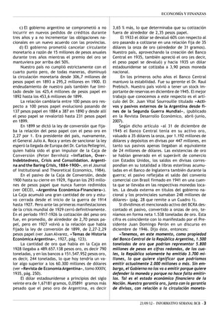 ECONOMÍA Y FINANZAS


    c) El gobierno argentino se comprometió a no         3,65 % más, lo que determinaba que su cotización
incurrir en nuevos pedidos de créditos durante           fuera de alrededor de 2,35 pesos papel.
tres años y a no incrementar las obligaciones na-             El 1933 el dólar se devaluó 60% con respecto al
cionales en un nuevo acuerdo con las provincias.         oro pasando a cotizarse en una relación fija de 35
    d) El gobierno prometió cancelar circulante          dólares la onza de oro (alrededor de 31 gramos).
monetario a razón de 15 millones de pesos anuales        Nuestro país, aprovechando la creación del Banco
durante tres años mientras el premio del oro se          Central en 1935, también apreció el oro (es decir,
mantuviera por arriba del 50%.                           el peso papel se devaluó) y hacia 1935 un dólar
     Nuestro país no cumplió estrictamente con el        estadounidense se cotizaba a 3,90 pesos moneda
cuarto punto pero, de todas maneras, disminuyó           nacional.
la circulación monetaria desde 306,7 millones de              En los primeros ocho años el Banco Central
pesos papel en 1893 a 295,2 millones en 1900. El         mantuvo la estabilidad. Fue su gerente el Dr. Raul
endeudamiento de nuestro país también fue limi-          Prebisch. Nuestro país volvió a tener un stock im-
tado desde los 425,4 millones de pesos papel en          portante de reservas en diciembre de 1945. El mejor
1892 hasta los 453,6 millones de 1899.                   trabajo que conocemos a este respecto es el artí-
     La relación cambiaria entre 100 pesos oro res-      culo del Dr. Juan Vital Sourrouille titulado «Acti-
pecto a 100 pesos papel evolucionó pasando de            vos y pasivos externos de la Argentina desde fi-
137 pesos papel en 1884 a 387 en 1890 y desde allí       nes de la Segunda Guerra Mundial», (publicado
el peso papel se revalorizó hasta 231 pesos papel        en la Revista Desarrollo Económico, abril-junio,
en 1899.                                                 2007).
     En 1899 se dictó la ley de conversión que fija-         Según dicho artículo «al 31 de diciembre de
ba la relación del peso papel con el peso oro en         1945 el Banco Central tenía en su activo oro,
2,27 por 1. Era presidente del país, nuevamente,         valuado a 35 dólares la onza, por 1.192 millones de
el General Julio A. Roca y antes de sancionar la ley     dólares y depósitos en divisas por 447 millones, en
esperó la llegada de Europa del Dr. Carlos Pellegrini,   tanto sus pasivos apenas llegaban al equivalente
quien había sido el gran impulsor de la Caja de          de 24 millones de dólares. Las existencias de oro
Conversión (Peter Bernholz «Inflation, Over-             se habían generado en el superávit de comercio
Indebtedness, Crisis and Consolidation. Argenti-         con Estados Unidos, los saldos en divisas corres-
na and the Baring Crisis, 1884-1900», en el Journal      pondían en su totalidad a libras esterlinas acumu-
of Institutional and Theoretical Economics, 1984).       ladas en el Banco de Inglaterra también durante la
     En el pasivo de la Caja de Conversión, desde        guerra; el pasivo reflejaba el saldo del convenio
1900 hasta su cierre en 1929, figuran los 293 millo-     comercial con Brasil firmado en 1941 en una cuen-
nes de pesos papel que nunca fueron redimidos            ta que se llevaba en las respectivas monedas loca-
(ver OECEI, «Argentina Económica-Financiera»).           les. La deuda externa en títulos del gobierno na-
La Caja acumuló una gran cantidad de oro y estu-         cional y los provinciales sumaban 248 millones de
vo cerrada desde el inicio de la guerra de 1914          dólares» (pág. 28 que remite a un Cuadro 1).
hasta 1927. Pero ante las primeras manifestaciones           Si dividimos el mencionado activo del BCRA des-
de la crisis mundial de 1929 cerró definitivamente.      contado el pasivo, convertido a onzas de oro, te-
En el período 1917-1926 la cotización del peso oro       níamos en forma neta 1.538 toneladas de oro. Esta
fue, en promedio, de alrededor de 2,70 pesos pa-         cifra es coincidente con lo manifestado por el Pre-
pel, pero en 1927 volvió a la relación que había         sidente Juan Domingo Perón en un discurso en
fijado la ley de conversión de 1899, de 2,27-2,29        diciembre de 1946. Dijo éste, entonces:
pesos papel (ver Juan Alvarez, «Temas de Historia            «Tenemos, en este momento, como propiedad
Económica Argentina», 1927, pág. 123).                   del Banco Central de la República Argentina, 1.500
     La cantidad de oro que había en la Caja en          toneladas de oro que podrían representar 5.800
1928 llegaba a 489.657.138 pesos oro, es decir 790       millones de pesos en cifras redondas, de los cua-
toneladas, y en los bancos a 151.547.952 pesos oro,      les, la República solamente ha emitido 3.700 mi-
es decir, 244 toneladas, lo que hoy tendría un va-       llones, lo que quiere significar que podríamos
lor algo superior a los 60.300 millones de dólares       emitir actualmente 2.000 millones o más. Sin em-
(ver «Revista de Economía Argentina», tomo XXXIV,        bargo, el Gobierno no los va a emitir porque quiere
1935, pág. 250).                                         defender la moneda y porque no hace falta emitir-
     El dólar estadounidense a principios del siglo      los. Tal es el estado económico financiero de la
veinte era de 1,67181 gramos, 0,05891 gramos más         Nación. Nuestra garantía oro, junto con la garantía
pesado que el peso oro de Argentina, es decir            de divisas, con relación a la circulación moneta-


                                                                        21/09/12 - INFORMATIVO SEMANAL BCR - 3
 