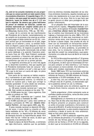 ECONOMÍA Y FINANZAS


ria, está en los actuales momentos en una propor-      entre las distintas monedas dependen de las rela-
ción que no conoce paralelo en toda nuestra histo-     tivas emisiones monetarias. Aquella moneda que se
ria económica-financiera. El respaldo llega a 151,11   emite más rápidamente es la que más se deprecia
por ciento y ese peso papel de nuestra circulación     con respecto a las otras. Esto es lo que hace que
fiduciaria, nunca ha tenido tras de sí $ 1,51 oro      la gente recurra al dólar para protegerse del im-
que lo respalde. De manera que ¿cómo habríamos         puesto inflacionario.
de pensar en medidas de inflación, cuando nos               En el pequeño libro del historiador de la eco-
estamos esforzando por congelar fondos para no         nomía Carlo M. Cipolla, «Pequeñas Crónicas» (Crí-
producirlas?» (16 de diciembre de 1946, en su li-      tica, 2011), en el capítulo 18 titulado «Cuando Fran-
bro Discursos, Buenos Aires, 1948, pp. 182-183).       cos y Esterlinas afluían hacia San Petersburgo»,
    A pesar de lo correcto de esa manifestación        hay un análisis muy interesante de las inversiones
del Presidente de la Nación, lamentablemente no        inglesas y francesas entre los años 1880 y 1913. En
se cumplió con la promesa y las reservas se utiliza-   ese período de 33 años esas inversiones se multi-
ron para pagar el saldo comercial con EE.UU., com-     plicaron varias veces, eran directas o de cartera y
prar activos que ya funcionaban en el país, pagar      se hacían a plazos largos. Una prueba de ello se
deudas con el exterior y otras. La emisión mone-       tiene con las inversiones en ferrocarriles británi-
taria se disparó y pocos años después la situación     cos en nuestro país o de los ferrocarriles france-
era bastante crítica. Al respecto se puede leer en     ses en Rusia. El único problema, no previsible en
el trabajo de Sourrouille mencionado más arriaba       esos años, fue la revolución comunista de 1917
el punto dedicado a la posición financiera exter-      que dejó de cumplir los compromisos y que poste-
na hacia fines de 1955. Raúl Prebisch nombrado         riormente a la caída del muro de Berlín se trató de
asesor económico y financiero del gobierno pro-        solucionar.
visional presentó en octubre de ese año un infor-          En 1913 la libra esterlina equivalía a 7,32 gramos
me preliminar que dice en su primer párrafo:           de oro, el franco a 0,29 gramos y el marco alemán
    «La Argentina atraviesa por la crisis más aguda    a 0,36 gramos, es decir que se necesitaban 25 fran-
de su desarrollo económico, más que aquella que        cos para comprar un libra esterlina y 1,23 francos
el Presidente Avellaneda hubo de conjurar ‘aho-        para comprar un marco alemán. Eran distintas mo-
rrando sobre el hambre y la sed’ y más que la del      nedas pero estaban expresadas en oro.
’90 y que la de hace un cuarto de siglo, en plena          Desde 1880 hasta 1913 las inversiones externas
depresión mundial».                                    de esos tres países pasaron de alrededor de 55.000
    Gran parte de las reservas se habían evapora-      millones de francos a 183.000 millones de francos,
do y nuevamente el país había recurrido y recu-        equivalentes a 53.070 toneladas de oro.
rriría al endeudamiento externo. La inflación se           A valor hoy, con una cotización del oro de u$s
instaló en nuestro país y hubo que corregir la         1.770 por onza de 31 gramos, el mencionado capi-
moneda quitándole 13 ceros desde ese entonces.         tal lo podemos estimar en u$s 3,2 billones.
    Veamos lo que pasó posteriormente:                     La mencionada suma era entonces superior al
     a) 100 pesos moneda nacional por 1 peso ley       Producto Bruto Interno conjunto de los tres paí-
18.188. Este cambio se produjo en los años ’70.        ses.
    b) 10.000 pesos ley por 1 peso argentino. Este         Cabría preguntarse: ¿Cómo semejante suma se
cambio se produjo en 1983.                             confiaba a países extranjeros, varios de ellos (como
    c) 1.000 pesos argentinos por 1 austral. Este      el nuestro), de ultramar?
cambio se produjo a mediados de 1985.                      Detengámonos un momento en el caso argenti-
    d) 10.000 australes por 1 peso. Este cambio se     no. Hace más de diez años esta Bolsa de Comercio
produjo a principios de 1992 (ver «Boletín Infor-      de Rosario presentó un proyecto para construir
mativo Techint», de mayo-agosto 2005, pág. 98).        un anillo circunvalar (camionero y ferroviario) a la
     El peso moneda nacional se depreció 40 billo-     altura de la RN A012. El anillo ferroviario era de 180
nes de veces: 4 veces desde su creación en 1883        km aproximadamente. La obra tendría importancia
hasta mediados de los ‘40 y 10 billones de veces       económica y desde el punto de vista ambiental.
desde entonces. La depreciación del Reichmark          Nada se hizo salvo obras menores.
de Alemania durante su hiperinflación desde 1914           Desde 1891 a 1929 la población argentina pasó
hasta 1923 fue de 1 billón de veces. Es decir que      de 3,6 millones de personas a 11,6 millones. La ex-
le ganamos a los alemanes 40 a 1.                      tensión de vías férreas pasó de 12.475 km en la
     Desde la época de David Ricardo, a comienzos      primera de las fechas a 37.551 km en la segunda,
del siglo diecinueve, sabemos que las paridades        es decir que se incrementó en 25.076 km (Orlando


4 - INFORMATIVO SEMANAL BCR - 21/09/12
 