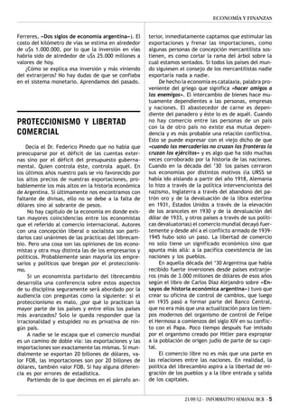ECONOMÍA Y FINANZAS


Ferreres, «Dos siglos de economía argentina»). El     terior, inmediatamente captamos que estimular las
costo del kilómetro de vías se estima en alrededor    exportaciones y frenar las importaciones, como
de u$s 1.000.000, por lo que la inversión en vías     algunas personas de concepción mercantilista sos-
habría sido de alrededor de u$s 25.000 millones a     tienen, es como cortar la rama del árbol sobre la
valores de hoy.                                       cual estamos sentados. Si todos los países del mun-
   ¿Cómo se explica esa inversión y más viniendo      do siguiesen el consejo de los mercantilistas nadie
del extranjeros? No hay dudas de que se confiaba      exportaría nada a nadie.
en el sistema monetario. Aprendamos del pasado.            De hecho la economía es catalaxia, palabra pro-
                                                      veniente del griego que significa «hacer amigos a
                                                      los enemigos». El intercambio de bienes hace mu-
                                                      tuamente dependientes a las personas, empresas
                                                      y naciones. El abastecedor de carne es depen-
                                                      diente del panadero y éste lo es de aquél. Cuando
PROTECCIONISMO Y LIBERTAD                             no hay comercio entre las personas de un país
                                                      con la de otro país no existe esa mutua depen-
COMERCIAL                                             dencia y es más probable una relación conflictiva.
                                                      Esto se puede expresar con el viejo dicho de que
    Decía el Dr. Federico Pinedo que no había que     «cuando las mercaderías no cruzan las fronteras la
preocuparse por el déficit de las cuentas exter-      cruzan los ejércitos» y es algo que ha sido muchas
nas sino por el déficit del presupuesto guberna-      veces corroborado por la historia de las naciones.
mental. Quien controla éste, controla aquél. En       Cuando en la década del ’30 los países cerraron
los últimos años nuestro país se vio favorecido por   sus economías por distintos motivos (la URSS se
los altos precios de nuestras exportaciones, pro-     había ido aislando a partir del año 1918, Alemania
bablemente los más altos en la historia económica     lo hizo a través de la política intervencionista del
de Argentina. Sí últimamente nos encontramos con      nazismo, Inglaterra a través del abandono del pa-
faltante de divisas, ello no se debe a la falta de    trón oro y de la devaluación de la libra esterlina
dólares sino al sobrante de pesos.                    en 1931, Estados Unidos a través de la elevación
     No hay capítulo de la economía en donde exis-    de los aranceles en 1930 y de la devaluación del
tan mayores coincidencias entre los economistas       dólar de 1933, y otros países a través de sus políti-
que el referido al comercio internacional. Autores    cas devaluatorias) el comercio mundial decayó fuer-
con una concepción liberal o socialista son parti-    temente y desde ahí a el conflicto armado de 1939-
darios casi unánimes de las prácticas del librecam-   1945 hubo solo un paso. La libertad de comercio
bio. Pero una cosa son las opiniones de los econo-    no solo tiene un significado económico sino que
mistas y otra muy distinta las de los empresarios y   apunta más allá: a la pacífica coexistencia de las
políticos. Probablemente sean mayoría los empre-      naciones y los pueblos.
sarios y políticos que bregan por el proteccionis-         En aquella década del ‘30 Argentina que había
mo.                                                   recibido fuerte inversiones desde países extranje-
     Si un economista partidario del librecambio      ros (más de 3.000 millones de dólares de esos años
desarrolla una conferencia sobre estos aspectos       según el libro de Carlos Díaz Alejandro sobre «En-
de su disciplina seguramente será abordado por la     sayos de historia económica argentina») tuvo que
audiencia con preguntas como la siguiente: si el      crear su oficina de control de cambios, que luego
proteccionismo es malo, ¿por qué lo practican la      en 1935 pasó a formar parte del Banco Central,
mayor parte de los países y entre ellos los países    que no era más que una actualización para los tiem-
más avanzados? Solo le queda responder que la         pos modernos del organismo de control de Felipe
irracionalidad y estupidez no es privativa de nin-    el Hermoso a comienzos del siglo XIV en su conflic-
gún país.                                             to con el Papa. Poco tiempo después fue imitado
     A nadie se le escapa que el comercio mundial     por el organismo creado por Hitler para expropiar
es un camino de doble vía: las exportaciones y las    a la población de origen judío de parte de su capi-
importaciones son exactamente las mismas. Si mun-     tal.
dialmente se exportan 20 billones de dólares, va-          El comercio libre no es más que una parte en
lor FOB, las importaciones son por 20 billones de     las relaciones entre las naciones. En realidad, la
dólares, también valor FOB. Si hay alguna diferen-    política del librecambio aspira a la libertad de mi-
cia es por errores de estadística.                    gración de los pueblos y a la libre entrada y salida
     Partiendo de lo que decimos en el párrafo an-    de los capitales.


                                                                     21/09/12 - INFORMATIVO SEMANAL BCR - 5
 
