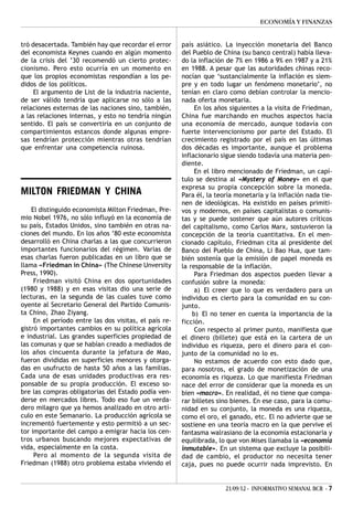ECONOMÍA Y FINANZAS


tró desacertada. También hay que recordar el error      país asiático. La inyección monetaria del Banco
del economista Keynes cuando en algún momento           del Pueblo de China (su banco central) había lleva-
de la crisis del ’30 recomendó un cierto protec-        do la inflación de 7% en 1986 a 9% en 1987 y a 21%
cionismo. Pero esto ocurría en un momento en            en 1988. A pesar que las autoridades chinas reco-
que los propios economistas respondían a los pe-        nocían que ‘sustancialmente la inflación es siem-
didos de los políticos.                                 pre y en todo lugar un fenómeno monetario’, no
     El argumento de List de la industria naciente,     tenían en claro como debían controlar la mencio-
de ser válido tendría que aplicarse no sólo a las       nada oferta monetaria.
relaciones externas de las naciones sino, también,           En los años siguientes a la visita de Friedman,
a las relaciones internas, y esto no tendría ningún     China fue marchando en muchos aspectos hacia
sentido. El país se convertiría en un conjunto de       una economía de mercado, aunque todavía con
compartimientos estancos donde algunas empre-           fuerte intervencionismo por parte del Estado. El
sas tendrían protección mientras otras tendrían         crecimiento registrado por el país en las últimas
que enfrentar una competencia ruinosa.                  dos décadas es importante, aunque el problema
                                                        inflacionario sigue siendo todavía una materia pen-
                                                        diente.
                                                             En el libro mencionado de Friedman, un capí-
                                                        tulo se destina al «Mystery of Money» en el que
                                                        expresa su propia concepción sobre la moneda.
MILTON FRIEDMAN Y CHINA                                 Para él, la teoría monetaria y la inflación nada tie-
                                                        nen de ideológicas. Ha existido en países primiti-
    El distinguido economista Milton Friedman, Pre-     vos y modernos, en países capitalistas o comunis-
mio Nobel 1976, no sólo influyó en la economía de       tas y se puede sostener que aún autores críticos
su país, Estados Unidos, sino también en otras na-      del capitalismo, como Carlos Marx, sostuvieron la
ciones del mundo. En los años ’80 este economista       concepción de la teoría cuantitativa. En el men-
desarrolló en China charlas a las que concurrieron      cionado capítulo, Friedman cita al presidente del
importantes funcionarios del régimen. Varias de         Banco del Pueblo de China, Li Bao Hua, que tam-
esas charlas fueron publicadas en un libro que se       bién sostenía que la emisión de papel moneda es
llama «Friedman in China» (The Chinese Unversity        la responsable de la inflación.
Press, 1990).                                                Para Friedman dos aspectos pueden llevar a
     Friedman visitó China en dos oportunidades         confusión sobre la moneda:
(1980 y 1988) y en esas visitas dio una serie de             a) El creer que lo que es verdadero para un
lecturas, en la segunda de las cuales tuve como         individuo es cierto para la comunidad en su con-
oyente al Secretario General del Partido Comunis-       junto.
ta Chino, Zhao Ziyang.                                      b) El no tener en cuenta la importancia de la
     En el período entre las dos visitas, el país re-   ficción.
gistró importantes cambios en su política agrícola           Con respecto al primer punto, manifiesta que
e industrial. Las grandes superficies propiedad de      el dinero (billete) que está en la cartera de un
las comunas y que se habían creado a mediados de        individuo es riqueza, pero el dinero para el con-
los años cincuenta durante la jefatura de Mao,          junto de la comunidad no lo es.
fueron divididas en superficies menores y otorga-            No estamos de acuerdo con esto dado que,
das en usufructo de hasta 50 años a las familias.       para nosotros, el grado de monetización de una
Cada una de esas unidades productivas era res-          economía es riqueza. Lo que manifiesta Friedman
ponsable de su propia producción. El exceso so-         nace del error de considerar que la moneda es un
bre las compras obligatorias del Estado podía ven-      bien «macro». En realidad, él no tiene que compa-
derse en mercados libres. Todo eso fue un verda-        rar billetes sino bienes. En ese caso, para la comu-
dero milagro que ya hemos analizado en otro artí-       nidad en su conjunto, la moneda es una riqueza,
culo en este Semanario. La producción agrícola se       como el oro, el ganado, etc. El no advierte que se
incrementó fuertemente y esto permitió a un sec-        sostiene en una teoría macro en la que pervive el
tor importante del campo a emigrar hacia los cen-       fantasma walrasiano de la economía estacionaria y
tros urbanos buscando mejores expectativas de           equilibrada, lo que von Mises llamaba la «economía
vida, especialmente en la costa.                        inmutable». En un sistema que excluye la posibili-
     Pero al momento de la segunda visita de            dad de cambio, el productor no necesita tener
Friedman (1988) otro problema estaba viviendo el        caja, pues no puede ocurrir nada imprevisto. En


                                                                       21/09/12 - INFORMATIVO SEMANAL BCR - 7
 