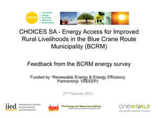 Funded by “Renewable Energy & Energy Efficiency
Partnership “(REEEP)
27th February 2013
CHOICES SA - Energy Access for Improved
Rural Livelihoods in the Blue Crane Route
Municipality (BCRM)
Feedback from the BCRM energy survey
 