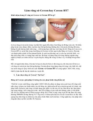Làm răng sứ Cercon hay Cercon HT?
Khái niệm chung về răng sứ Cercon và Cercon HT là gì?
Là loại răng sứ mà sườn trong và phần bên ngoài đều được làm bằng sứ (Răng toàn sứ). Nó khắc
phục hoàn toàn nhược điểm của kim loại thông thường (không đen viền nướu, không đổi màu,
không bị ảnh hưởng dưới ánh sáng…) độ tương hợp sinh học mô răng rất tốt. Răng sứ Cercon và
Cercon HT có sườn bên trong làm bằng sứ Ziconia và bên ngoài phủ bằng sứ Cercon. Ziconia
với thành phần chính là Zirconium Oxide, là một loại khoáng sản có cấu tạo tinh thể khối, với
đặc tính cứng chắc và tương hợp sinh học đã được sử dụng rộng rãi trong những ngành công
nghệ kỹ thuật cao (như chế tạo vỏ phi thuyển, thắng đĩa trong xe đua) và y tế (khớp hông nhân
tạo).
Đối với ngành nha khoa, Ziconia là loại sứ chuyên biệt có độ cứng cao, độ chịu nén tốt hơn so
với răng sứ sườn kim loại thông thường. Ziconia được ứng dụng rông rãi trong việc thiết kế, chế
tạo sườn răng sứ. Quy trình sản xuất Cercon và Cercon HT với công nghệ CAD/CAM, trang
thiết bị hiện đại để đạt độ chính xác tuyệt đối.
1. Lựa chọn răng sứ Cercon? Tại Sao?
Răng sứ Cercon: giải pháp lý tưởng cho các phục hình răng thẩm mỹ
Thiết kế và sản xuất bằng công nghệ CAD/CAM cho phép sử dụng máy quét laser để chụp ảnh
mẫu răng và hàm của bệnh nhân: sau đó bằng các phần mềm đồ hoạ chuyên ngành, kỹ thuật viên
phục hình cầu hoặc mão răng có hình dạng giải phẫu và cấu trúc tối ưu chịu được lực nhai phức
tạp trong miệng, cuối cùng quy trinh mài cắt tự động sẽ sản xuất nên khung sườn có độ chính
xác rất cao. Khung sườn sẽ được nung ở nhiệt độ 1350oC trong vòng 6 giờ để đạt được độ cứng
khoảng 900MPa (tương đương 9.177 kg/cm2) và được phủ lớp sứ cercon Ceram Kiss có đặc tính
quang học như răng tự nhiên tạo cho phục hình thẩm mỹ hoàn hảo. Công nghệ này cho phép mão
răng đạt được sự khít sát đến 50,7micron.
 