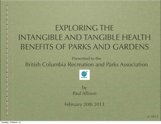 EXPLORING THE
                  INTANGIBLE AND TANGIBLE HEALTH
                   BENEFITS OF PARKS AND GARDENS
                                          Presented to the
                        British Columbia Recreation and Parks Association



                                               by
                                          Paul Allison

                                       February 20th 2013

                                                                        © 2013
Tuesday, 19 March, 13
 
