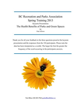BC Recreation and Parks Association
Spring Training 2013
Keynote Presentation
The Health Benefits of Parks and Green Spaces
By
Paul Allison
Thank you for all your feedback to the three questions posed at the keynote
presentation and the responses from the 184 participants. Please note the
data has been interpreted as a wordle. The larger the font the greater the
frequency of the word occurring in the participants answers.
Paul Allison 250 381-7965 paulcallison@shaw.ca
 