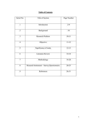 Table of Contents


Serial No.                Title of Section                Page Number


    1                       Introduction                      2-9


    2                       Background                        10


    3                    Research Problem                    10-11


    4                        Objective                       11-12


    5                   Significance of study                12-13


    6                    Literature Review                   14-18


    7                      Methodology                       18-20


    8        Research Instrument – Survey Questionnaire      20-25


    9                        References                      26-31




                                                                        1
 
