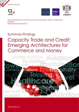 RESEARCH REPORT




    en
Report prepared for the City of London Corporation, ESRC and Recipco
by Z/Yen
Published December 2011




Summary Findings
Capacity Trade and Credit:
Emerging Architectures for
Commerce and Money




DECEMBER 2011
 