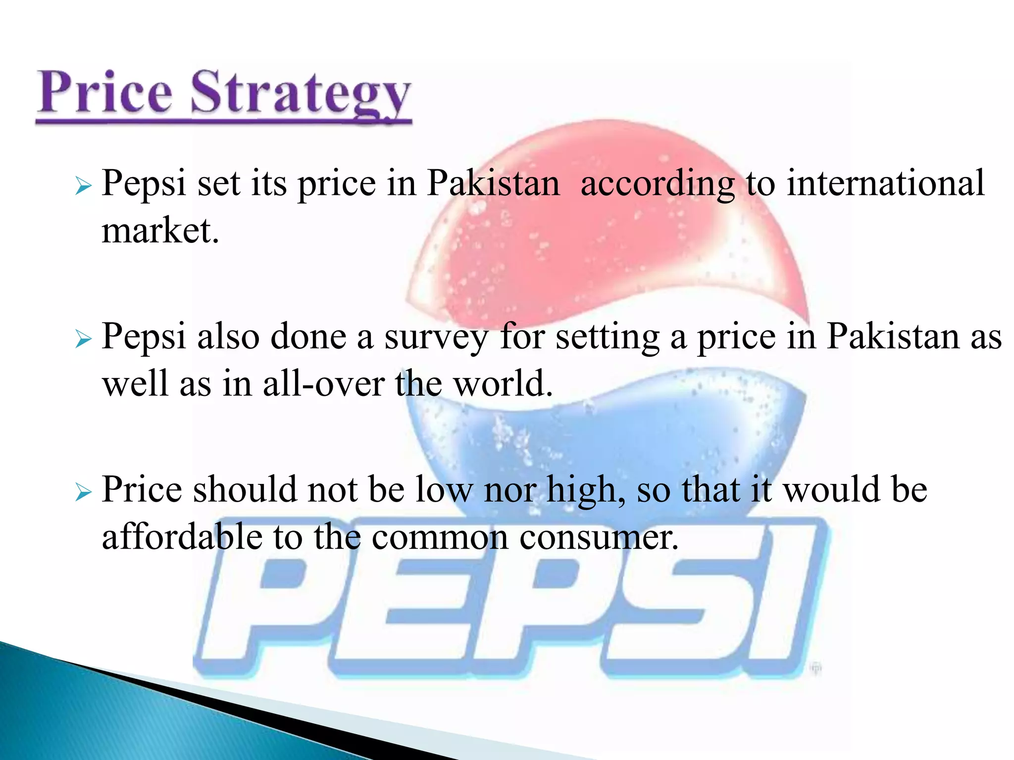  Pepsi set its price in Pakistan according to international
market.
 Pepsi also done a survey for setting a price in Pakistan as
well as in all-over the world.
 Price should not be low nor high, so that it would be
affordable to the common consumer.
 