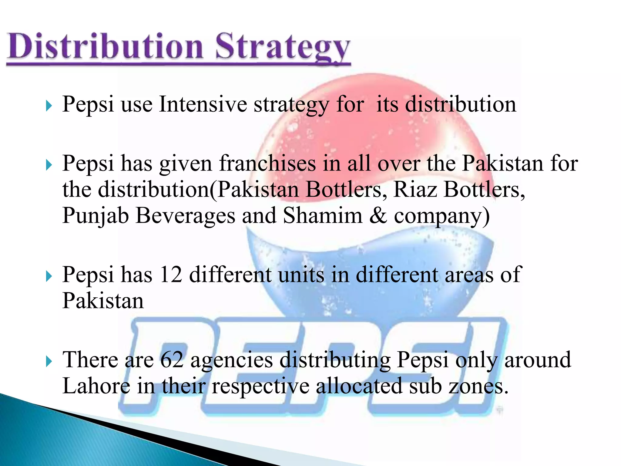  Pepsi use Intensive strategy for its distribution
 Pepsi has given franchises in all over the Pakistan for
the distribution(Pakistan Bottlers, Riaz Bottlers,
Punjab Beverages and Shamim & company)
 Pepsi has 12 different units in different areas of
Pakistan
 There are 62 agencies distributing Pepsi only around
Lahore in their respective allocated sub zones.
 