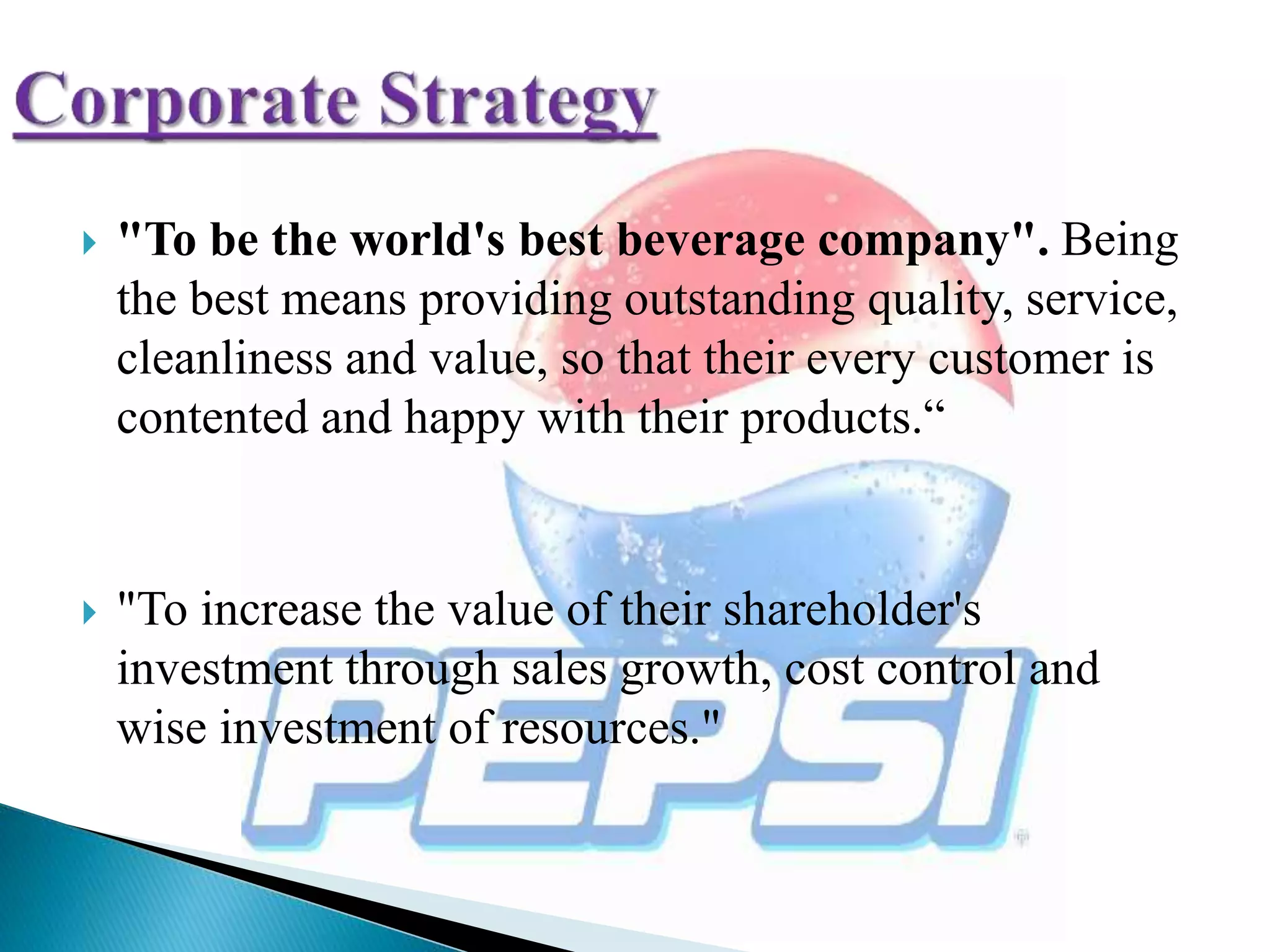  "To be the world's best beverage company". Being
the best means providing outstanding quality, service,
cleanliness and value, so that their every customer is
contented and happy with their products.“
 "To increase the value of their shareholder's
investment through sales growth, cost control and
wise investment of resources."
 