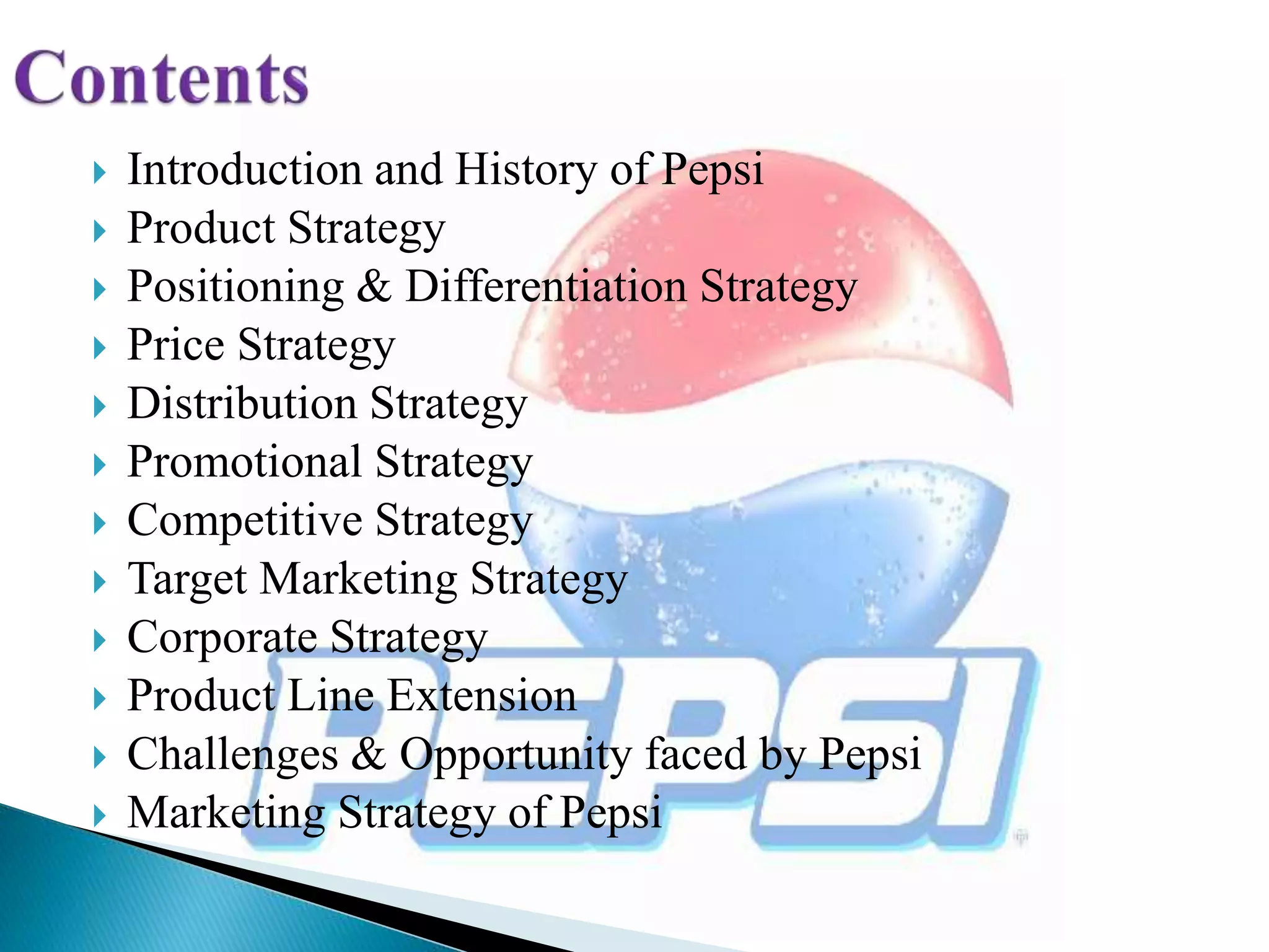  Introduction and History of Pepsi
 Product Strategy
 Positioning & Differentiation Strategy
 Price Strategy
 Distribution Strategy
 Promotional Strategy
 Competitive Strategy
 Target Marketing Strategy
 Corporate Strategy
 Product Line Extension
 Challenges & Opportunity faced by Pepsi
 Marketing Strategy of Pepsi
 