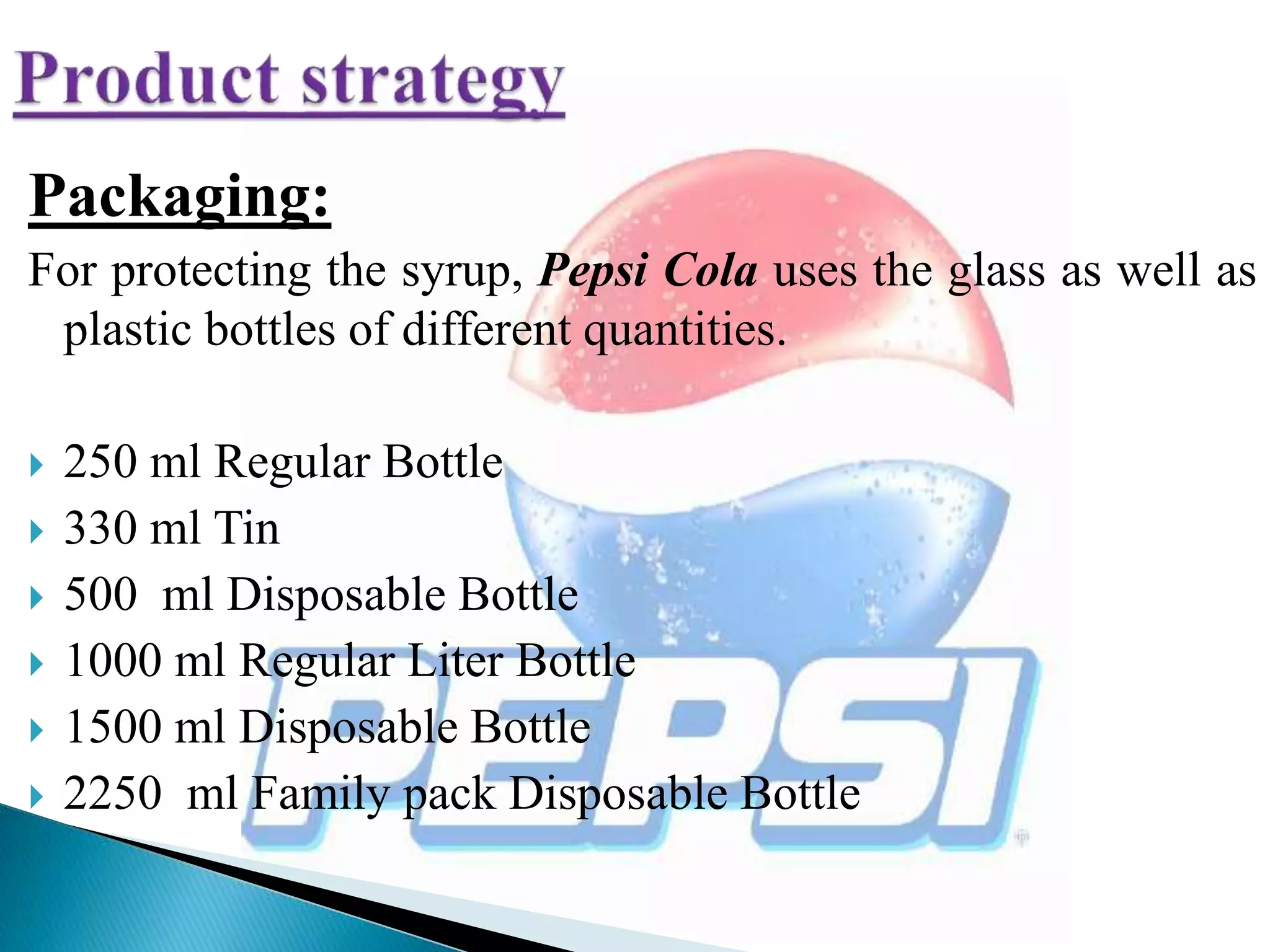 Packaging:
For protecting the syrup, Pepsi Cola uses the glass as well as
plastic bottles of different quantities.
 250 ml Regular Bottle
 330 ml Tin
 500 ml Disposable Bottle
 1000 ml Regular Liter Bottle
 1500 ml Disposable Bottle
 2250 ml Family pack Disposable Bottle
 