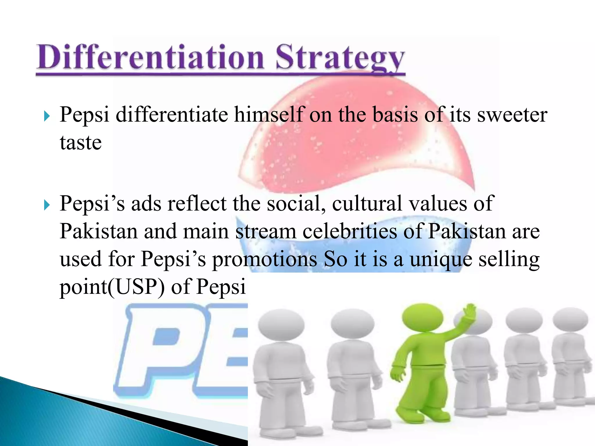  Pepsi differentiate himself on the basis of its sweeter
taste
 Pepsi’s ads reflect the social, cultural values of
Pakistan and main stream celebrities of Pakistan are
used for Pepsi’s promotions So it is a unique selling
point(USP) of Pepsi
 