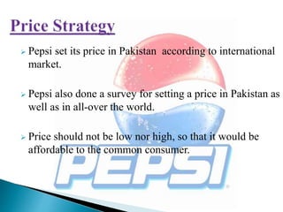  Pepsi set its price in Pakistan according to international
market.
 Pepsi also done a survey for setting a price in Pakistan as
well as in all-over the world.
 Price should not be low nor high, so that it would be
affordable to the common consumer.
 