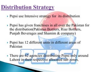  Pepsi use Intensive strategy for its distribution
 Pepsi has given franchises in all over the Pakistan for
the distribution(Pakistan Bottlers, Riaz Bottlers,
Punjab Beverages and Shamim & company)
 Pepsi has 12 different units in different areas of
Pakistan
 There are 62 agencies distributing Pepsi only around
Lahore in their respective allocated sub zones.
 