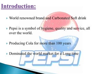  World renowned brand and Carbonated Soft drink
 Pepsi is a symbol of hygiene, quality and service, all
over the world.
 Producing Cola for more than 100 years
 Dominated the world market for a Long time
 